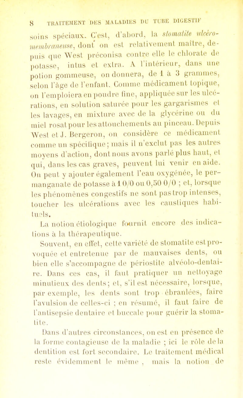 soins spéciaux. C'esL, d'aixjrd, la slomalite ukéro- memlraneuse, dont on esl relalivenu'nl maître, de- puis que AVest préconisa contre elle le chlorate de potasse, intus et extra. A l'intérieur, dans une potion gommeuse, on donnera, de i à 3 graninies, selon l'âge de l'enfant. Comme médicament topique, on l'emploiera en poudre fine, appliquée sur les ulcé- rations, en solution saturée pour les gargarismes el les lavages, en mixture avec de la glycérine ou du miel rosatpour les attouchements au pinceau. Depuis AVcst et J. Bergeron, on considère ce médicament comme un spécilique; mais il n'exclut pas les autres moyens d'action, dont nous avons parlé plus haut, et qui, dans les cas graves, peuvent lui venir en aide. On peut y ajouter également l'eau oxygénée, le per- manganate de potasse à 10/0 ou 0,50 0/0 ; et, lorsque les phénomènes congestil's ne sont pas trop intenses, toucher les ulcérations avec les caustiques habi- tuels. La notion étiologique fournit encore des indica- tions à la thérapeutique. Souvent, en elTet, celle variété de stomatite est pro- voquée et entretenue par de mauvaises dents, ou bien elle s'accompagne de périostile alvéolo-denlai- re. Dans ces cas, il faut pratiquer un nettoyage minutieux des dénis; el, s'il est nécessaire, lorsque, jtar exeiuple, les dents sont ébranlées, lairo l'avulsion de celles-ci ; en r('suiné, il faut faire de l'antisepsie dentaire cl buccale piuir guérir la stoma- tite. Dans d'autres circonslances. on esl en présence de la bu'nu' contagieuse de la nuiladie ; ici le rôle tlela dentition est fort secondaire. Le traitement médical rcsl(^ évideniinenl le même . mais la notion de