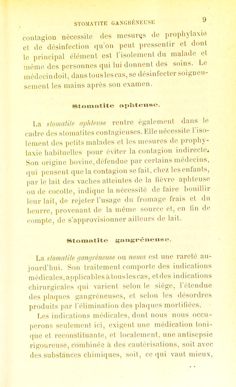 conlagion nécessite des mesuras de propbylaxio el de désinfection qu'on peut pressentir el dont le principal élément est l'isolement du malade el même des personnes qui lui donnent des soins. Le médecindoit, danstouslescas, se désinfecter soiguen- sement les mains après son examen. Stomatite apBstetise. La stomatile aphteuse rentre éKalement dans le cadre des stomatites contagieuses. Elle nécessite l'iso- lement des petits malades et les mesures de prophy- laxie habituelles pour évi-ter la contagion indirecte. Son origine bovine, défendue par certains médecins, ([ui pensent que la contagion se l'ail, chez les enfants, l)ar le lail des vaches atteintes de la lièvre aphteuse ou de cocotte, indique la nécessité de faire bouillir leur lait, de rejeter l'usage du fromage frais et du beurre, provenant de la même source el, en fin île compte, de s'approvisionner ailleurs de lait. Stomatite gangreneuse. La slomatite r/anr/réjieuse ou noma est une rareté au- jourd'hui. Son traitement comporte des indications médicales, anplical.iles à tous les cas, eldes indications chirurgicales (pii varient selon le siège, l'étendue des plaques gangreneuses, el selon les désordres produits par l'éliminalion des plaques mortifiées. Les indications médicales, dont nous nous occu- perons seulement ici, exigent une médication loni- f[uc et reconsliluanle, el, localen)enl. une antisepsie rigoureuse, Cf)rnbinéo à des cautérisations, soil avec des subslancfîs cirm)i([ues, soil, ce ([ui vaut mieux,
