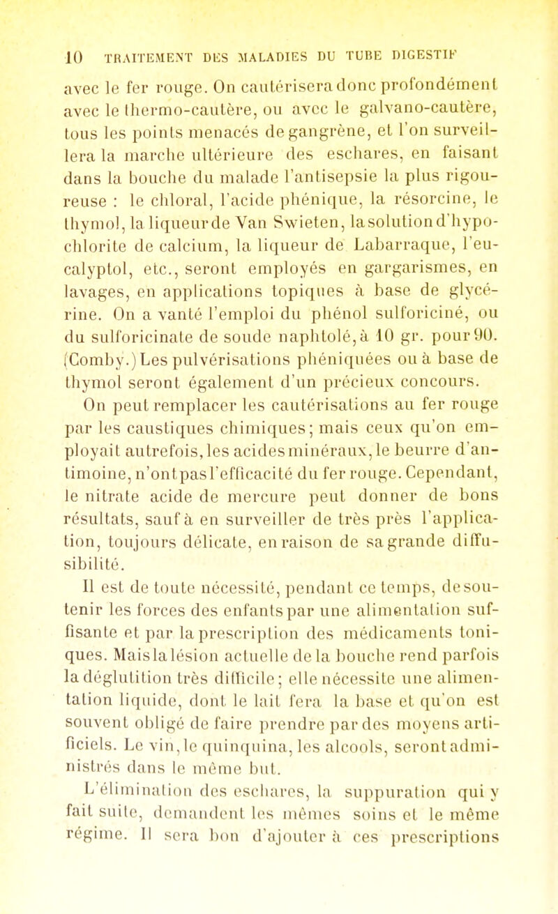 avec le fer rouge. On cautérisera donc profondément avec le Ihermo-cautère, ou avec le galvano-cautère, tous les points menacés de gangrène, et l'on surveil- lera la marche ultérieure des eschares, en faisant dans la bouche du malade l'antisepsie la plus rigou- reuse : le chloral, l'acide phénique, la résorcine, le thymol, la liqueur de Van Swieten, la solution d'hypo- chlorite de calcium, la liqueur de Labarraque, l'eu- calyptol, etc., seront employés en gargarismes, en lavages, en applications topiques à base de glycé- rine. On a vanté l'emploi du phénol sulforiciné, ou du sulforicinate de soude naphtolé,à 10 gr. pour 90. (Comby.) Les pulvérisations phéniquées ou à base de thymol seront également d'un précieux concours. On peut remplacer les cautérisations au fer rouge par les caustiques chimiques; mais ceux qu'on em- ployait autrefois, les acides minéraux, le beurre d'an- timoine, n'ontpasTefficacité du fer rouge. Cependant, le nitrate acide de mercure peut donner de bons résultats, sauf à en surveiller de très près l'applica- tion, toujours délicate, en raison de sa grande ditîu- sibilité. Il est de toute nécessité, pendant ce temps, desou- tenir les forces des enfants par une alimentation suf- fisante et par la prescription des médicaments toni- ques. Maislalésion actuelle delà bouche rend parfois la déglutition très difficile; elle nécessite une alimen- tation liquide, dont le lait fera la base et qu'on est souvent obligé de faire prendre par des moyens arti- ficiels. Le vin, le quinquina, les alcools, seront admi- nistrés dans le même but. L'élimination des eschares, la suppuration qui y fait suite, demandent les mêmes soins et le même régime. Il sera bcm d'ajouter à ces prescriptions