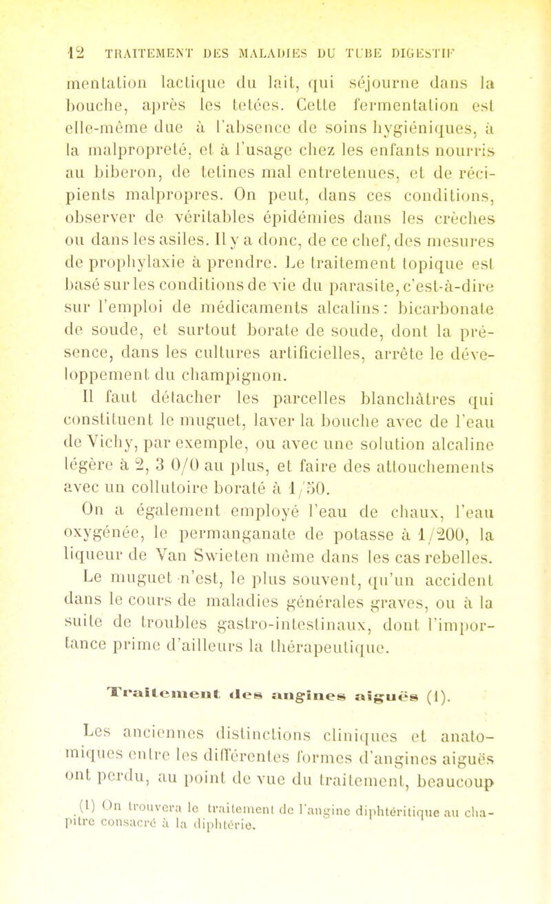 meiitalion laclique du lail, qui séjourne dans la bouche, après les teLécs. Celle fermenlalion est elle-même due à l'absence de soins hygiéniques, à la malproprelé. el à l'usage chez les enfanls nourris au biberon, de lelines mal entrelenues, el de réci- pienls malpropres. On peut, dans ces conditions, observer de véritables épidémies dans les crèches ou dans les asiles. Il y a donc, de ce chef, des mesures de prophylaxie à prendre. Le traitement topique esl basé sur les conditions de vie dn parasite, c'est-à-dire sur l'emploi de médicaments alcalins: bicarbonate de soude, et surtout borate de soude, dont la pré- sence, dans les cultures artificielles, arrête le déve- loppement du champignon. Il faut détacher les parcelles blanchâtres qui constituent le muguet, laver la bouche avec de l'eau de Yichy, par exemple, ou avec une solution alcaline légère à 2, 3 0/U au plus, et faire des attouchements avec un collutoire boraté à l/oO. On a également employé l'eau de chaux, l'eau oxygénée, le permanganate de potasse à 1/20U, la liqueur de Van Swieten même dans les cas rebelles. Le muguet n'est, le plus souvent, qu'un accident dans le cours de maladies générales graves, ou à la suite de troubles gastro-intestinaux, dont l'impor- tance prime d'ailleurs la thérapeutique. Xraîtemeiit «les iiiigines niques (1). Les anciennes distinctions clini([ues el anato- miques entre les diiïérenles formes d'angines aiguës ont perdu, ;iu point de vue du traitement, beaucoup (1) On U-ouvcra le U-aileiiieiii do l'angine dinhléritique ;ui clia- pitro consacré à la diphlcrie.