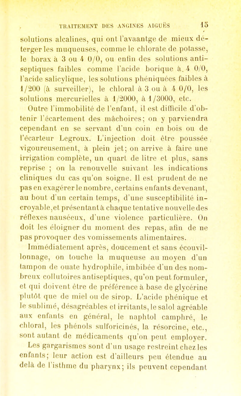 solutions alcalines, qui onL l'avaantge de mieux dé- tergerles muqueuses, comme le chlorate de potasse, le borax à 3 ou 4 0/0, ou entin des solutions anti- septiques faibles comme l'acide borique à, 4 0/0, l'acide salicylique, les solutions phéniquées faibles à 1/200 (à surveiller), le chloral à 3 ou à 4 0/0, les solutions mercurielles à 1/2000, à 1/3000, etc. Outre l'immobilité de l'enfant, il est difficile d'ob- tenir l'écartement des mâchoires; on y parviendra cependant en se servant d'un coin en bois ou de l'écarteur Legroux. L'injection doit être poussée vigoureusement, à plein jet; on arrive à faire une irrigation complète, un quart de litre et plus, sans reprise ; on la renouvelle suivant les indications cliniques du cas qu'on soigne. Il est prudent de ne pas en exagérer le nombre, certains enfants devenant, au bout d'un certain temps, d'une susceptibilité in- croyable,et présentanlà chaque tentative nouvelle des réflexes nauséeux, d'une violence particulière. On doit les éloigner du moment des repas, afin de ne pas provoquer des vomissements alimentaires. Immédiatement après, doucement et sans écouvil- lonnage, on touche la muqueuse au moyen d'un tampon de ouate hydrophile, imbibée d'un des nom- breux collutoires antiseptiques, qu'on peut formuler, et qui doivent être de préférence à base de glycérine plutôt que de miel ou de sirop. L'acide phénique et le sublimé, désagréables et irritants, lesalol agréable aux enfants en général, le naphtol camphré, le chloral, les phénols sulforicinés, la résorcine, etc., sont autant de médicaments qu'on peut employer. Les gargarismes sont d'un usage restreint chez les enfants; leur action est d'ailleurs peu étendue au delà de l'isthme du pharynx; ils peuvent cependant