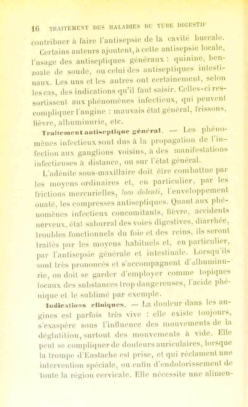 contribuer à faire l'antisepsie de la cavité buccale. Certains auteurs ajoutent, à cette antisepsie locale, l'usage des. antiseptiques généraux : quinine, ijen- zoate de soude, ou celui des antiseptiques intesti- naux. Les uns et les autres ont certainement, selon les cas, des indications qu'il faut saisir. Celles-ci res- sortissent aux phénomènes infectieux, cpi peuvent compliquer l angine : mauvais état général, frissons, lièvre, albuminurie, etc. TraîtejMcntaïKiseplîqiie général. — Les phéno- mènes infectieux sont dus à la propagation de l'in- fection aux ganglions voisins, à des manifestations infectieuses à dislance, ou sur l'état général. L'adénite sous-maxillaire doit èlre combattue par les moyens ordinaires et, en particulier, par les frictions mercurielles, loco dolnili, l'enveloppement ouaté, les compresses antiseptiques. Quant aux phé- nomènes infectieux concomitants, lièvre, accidents nerveux, état saburral des voies digestives. diarrhée, troubles fonctionnels du foie et des reins, lisseront traités par les moyens habituels et, en particulier, par l'antisepsie générale et intestinale. Lorsqu'ils sont très prononcés et s'accompagnent d'dlbuminu-- rie, on doit se garder d'employer comme topiques locaux des substances trop dangereuses, l'acide phé- iiique et le suijlimé par exemple. liidîcmioMs eliiiifuics. — La douleur dans les an- gines est parfois très vive : elle existe toujours, s'exaspère sous l'inlluencc des mouvements de la dégliilition, surtout des mouvements à vide. Elle peut se conii)lii|uer de douleurs auriculaires, lorsque la trompe dMiustache est prise, et qui réclament une intervention spéciale, ou enlin d'endolorisscment de loute la région cervicale. Elle nécessite une alimen-