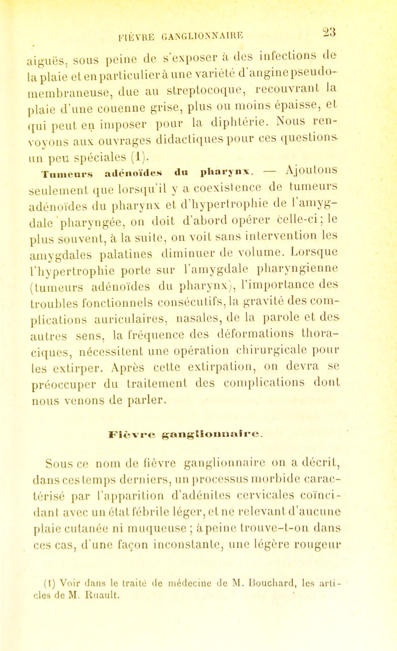 l'IÈVKE GANGLIONNAIRE -i^ aiguës. SOUS peiue de s'exposer à des infections de la plaie el eu parlicuUci'à une variété d'angine pseudo- membraneuse, due au streptocoque, recouvrant la plaie d'une couenne grise, plus ou moins épaisse, et ([ui peut en imposer pour la diphtérie. Nous ren- voyons au.'l ouvrages didactiques pour ces questions un peu spéciales (1). Tnuieni-s atlcnoïdes du pliarjiix. — Ajoutous seulement que lorsqu'il y a coexistence de tumeurs adénoïdes du pharynx et d'hypertrophie de l'amyg- dale pharyngée, on doit d'abord opérer celle-ci ; le plus souvent, à la suite, on voit sans intervention les amygdales palatines diminuer de volume. Lorsque l'hypertrophie porte sur l'amygdale pharyngienne (tumeurs adénoïdes du pharynx), l'importance des troubles fonctionnels consécutifs, la gravité des com- plications auriculaires, nasales, de la parole et des- autres sens, la fréquence des déformations thora- ciques, nécessitent une opération chirurgicale pour les extirper. Après cette extirpation, on devra se préoccuper du traitement des complications dont nous venons de parler. F'ièvre gangtîoiiiiaire. Sous c(î nom de hèvre ganglionnaire on a décrit, dans ces temps derniers, un processus morbide carac- térisé par l'apparition d'adénites cervicales coïnci- dant avec un état fébrile léger, et ne relevant d'aucune plaie cutanée ni muqueuse ; àpciuc; trouvc-t-on dans ces cas, d'une façon inconstante, une légère rougeur (I) Vnir rians le traiUi île luédccinc de M. Houcliard, les arti- cles de M. Riiault.