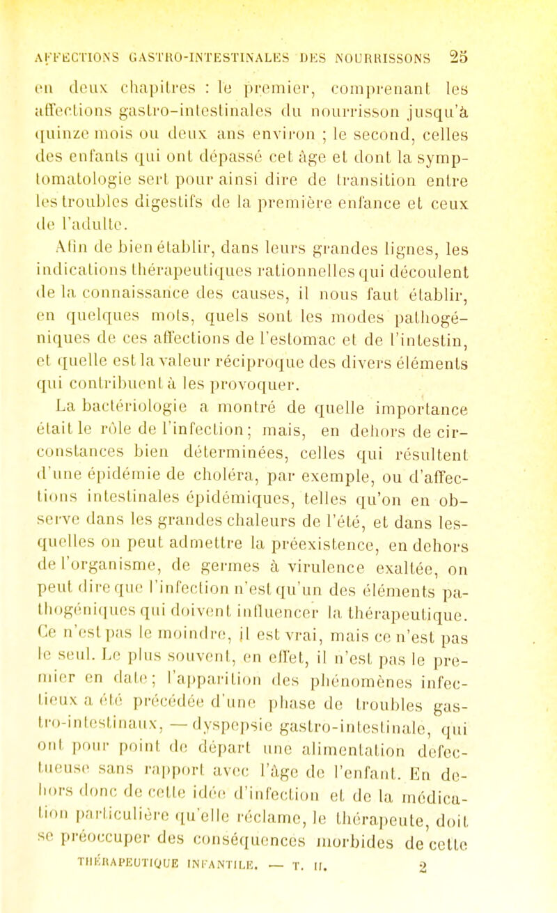 en tleuK chapitres : It; premier, compi'enant les iiffeoUons gasLi'o-inteslinales du nourrisson jusqu'à quinze mois ou deux ans environ ; le second, celles des enfants qui ont dépassé cet âge et dont la symp- tomalologie sert pour ainsi dire de transition entre les troubles digestifs de la première enfance et ceux lie l'adulte. Afin de bien établir, dans leurs grandes lignes, les indications thérapeutiques rationnelles qui découlent (le la connaissance des causes, il nous faut établir, en quelques mots, quels sont les modes patliogé- niques de ces affections de l'estomac et de l'intestin, et quelle est la valeur réciproque des divers éléments qui contribuent à les provoquer. La bactériologie a montré de quelle importance était le rôle de l'infection; mais, en dehors de cir- constances bien déterminées, celles qui résultent d'ime épidémie de choléra, par exemple, ou d'affec- tions intestinales épidémiques, telles qu'on en ob- serve dans les grandes chaleurs de l'été, et dans les- quelles on peut admettre la préexistence, en dehors de l'organisme, de germes à virulence exaltée, on peut dire que l'infection n'est qu'un des éléments pa- Ihogéniques qui doivent influencer la thérapeutique. Ce n'estpas le moindre, il est vrai, mais ce n'est pas le .seul. Le plus souvent, en effet, il n'est pas le pre- mier en date; l'apparition des phénomènes infec- tieux a ét('! précédée d'une phase de troubles gas- tro-intestinaux, — dyspepsie gastro-intestinale, qui ont ponr point de départ une alimentation défec- tueuse sans rapport av(îo l'âge de l'enfant. En de- hors donc, de cette idée d'infection et de la médica- tion l'.'irliculière (lu'elle réclame, le thérapeute, doit se préoccuper des conséquences morbides de celle TIIKHAPEUTIOUE 1NI-ANTH,E. — T. II. 2