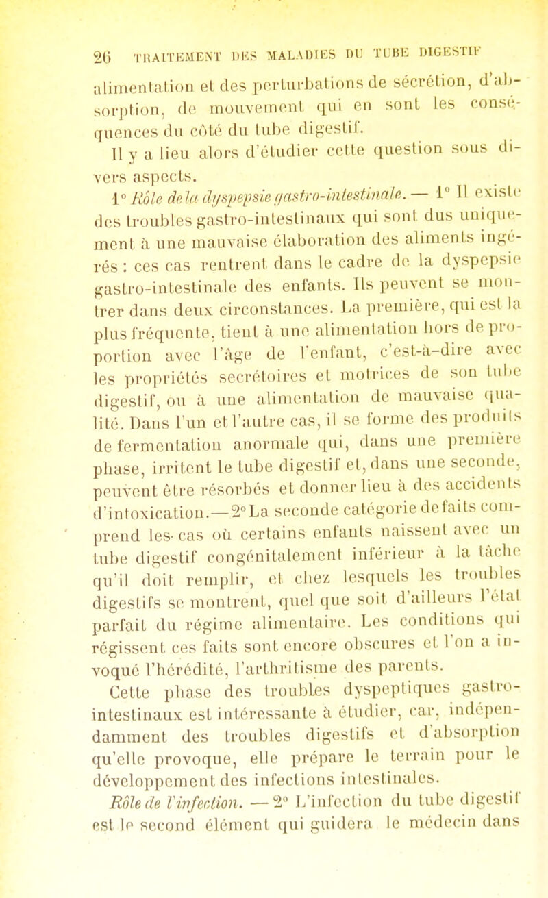 alinienlalion et des perLui-bations de sécrétion, d'ah- soi-ption, de mouvemeiiL qui en sont les consé- quences du côté du lube digestif. Il y a lieu alors d'étudier celte question sous di- vers aspects. 1° Rôle delà d//spepsie f/astro4ntesti/ialp,. — i Il existe des troubles gastro-intestinaux qui sont dus unique- ment à une mauvaise élaboration des aliments ingé- rés : ces cas rentrent dans le cadre de la dyspepsie gastro-intestinale des enfants. Ils peuvent se mon- trer dans deux circonstances. La première, qui est la plus fréquente, tient à une alimentation hors de pr(j- porlion avec l'âge de Venfant, c'est-à-dire avec les propriétés secrétoires et motrices de son tuhe digestif, ou à une alimentation de mauvaise qua- lité. Dans l'un et l'autre cas, il se forme des prodiiils de fermentation anormale qui, dans uue première phase, irritent le tube digestif et, dans une seconde, peuvent être résorbés et donner lieu à des accidents d'intoxication.—a^La seconde catégorie défaits com- prend les- cas où certains enfants naissent avec un tube digestif congénitalemenl inférieur à la tâche qu'il doit remplir, et chez lesquels les trouldes digestifs se montrent, quel que soit d'ailleurs Tétai parfait du régime alimentaire. Les conditions qui régissent ces fails sont encore obscures et l'on a in- voqué l'hérédité, l'arthritisme des parents. Cette phase des troubles dyspeptiques gastro- intestinaux est intéressante à étudier, car, indépen- damment des troubles digestifs et d'absorption qu'elle provoque, elle prépare le terrain pour le développement des infections intestinales. Rôle de Vinfection. —2 L'infection du tube digestif est le second élément qui guidera le médecin dans