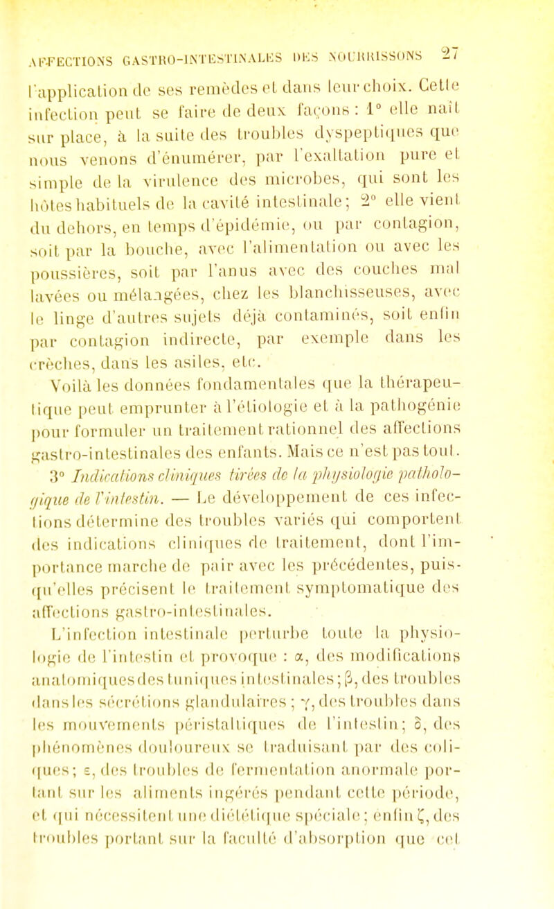l'applicalion de ses remèdes el dans leui-choix. Celle iiifeclion peut se l'aire de deux façons: 1° elle naîl sur place, à, la suite des troubles dyspeptiques que nous venons d'énumérer, par l'exaltation pure et simple de la virulence des microbes, qui sont les hôtes habituels de la cavité intestinale; 2° elle vient du dehors, en temps d'épidémie, ou par contagion, soit par la bouche, avec l'alimentation ou avec les poussières, soit par l'anus avec des couches mal lavées ou mélangées, chez les blanchisseuses, avec le linge d'autres sujets déjà contaminés, soit enfin par contagion indirecte, par exemple dans les crèches, dans les asiles, etc. Voilà les données fondamentales que la thérapeu- tique peut emprunter àl'éliotogie et à la pathogénie pour formuler un traitement rationnel des affections gastro-intestinales des enfants. Mais ce n'est pas tout. 3° Indications cliniques tirées de la pliysiolorjie patholo- gique de Vintrstin. — Le développement de ces infec- tions détermine des troubles variés qui comportent (les indications cliniques de traitement, dont l'im- portance marche de pair avec les précédentes, puis- ([u'elles précisent h^ trailemenl symptomatique des afTeclions gastro-inlestinales. L'infection intestinale perturbe toute la physio- logie de l'intestin et provo(iue : a, des modifications anatomiquesdes tiini(]ues intestinales ; (i, des ti'oubles dans les sécrétions glandulaires ; v,des troubles dans les moiiv'enHMits péristalliques (h; l'inteslin; o, des phénomènes douloureux se li-aduisant par des coli- fjues; £, des troubles (h; lermentalion anormale por- tant sur les aliments ingérés [)endant cette ])ériode, et qui nécessitent une diététique spéciale; ('nlin!^,des troubles portant sur la rar'iill/' d'absorption (jue cet