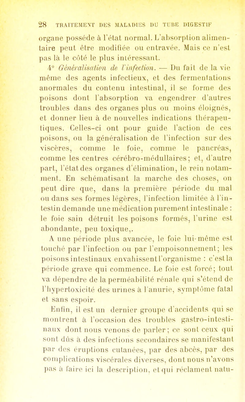 organe possède à l'étal normal. L'al)sorplion alimen- taire peut être modifiée ou entravée. Mais ce n'est pas là le côté le plus intéressant. Généralisation de l'infection. — Du fait de la vie même des agents infectieux, et des fermentations anormales du contenu intestinal, il se forme des poisons dont l'absorption va engendrer d'autres troubles dans des organes plus ou moins éloignés, et donner lieu à de nouvelles indications thérapeu- tiques. Celles-ci ont pour guide l'action de ces poisons, ou la généralisation de l'infection sur des viscères, comme le foie, comme le pancréas, comme les centres cérébro-médullaires; et, d'autre part, l'état des organes d'élimination, le rein notam- ment. En schématisant la marche des choses, on peut dire que, dans la première période du mal ou dans ses formes légères, l'infection limitée à l'in- testin demande une médication purement intestinale : le foie sain détruit les poisons formés, l'urine est abondante, peu toxique,. A une période plus avancée, le foie lui-même est touché par l'infection ou par l'empoisonnement; les poisons intestinaux envahissent l'organisme : c'estla période grave qui commence. Le foie est forcé; tout va dépendre de la perméabilité rénale qui s'étend de l'hypertoxicité des urines à l'anurie, symptôme fatal et sans espoir. Enfin, il est un dernier groupe d'accidents qui se montrent à l'occasion des troubles gastro-intesti- naux dont nous venons do parler; ce sont ceux qui sont dûs à dos infections secondaires se manifestant par des érii|)tions cutanées, par des abcès, par des complications viscérales diverses, dont nous n'avons l)as il l'aire ici la description. el(|ui réclament nalu-