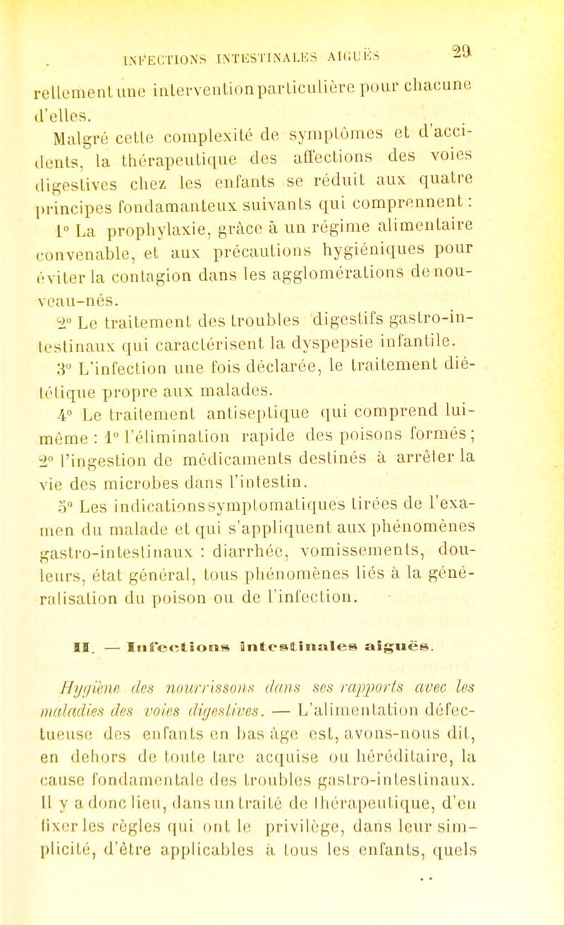 INb'EC.TIONS INTliSTINALES AUlUi'lS i-ellemenlune ialervenlionparliculière pour chacune d'elles. Malgré celle complexité de symplômes et d acci- ilenls, la thérapeutique des aCfections des voies digestives chez les enfants se réduit aux quatre principes fondamanteux suivants qui comprennent : 1° La prophylaxie, grâce à un régime alimentaire convenable, et aux précautions hygiéniques pour (■•vilerla contagion dans les agglomérations de nou- veau-nés. i Le traitement des troubles digestifs gastro-in- lestinaux qui caractérisent la dyspepsie infantile. 3 L'infection une fois déclarée, le Iraitement dié- tétique propre aux malades. 4° Le Irailement antiseptique qui comprend lui- même : i l'élimination rapide des poisons formés; l ['ingestion de médicaments destinés à arrêter la vie des microbes dans l'intestin. r) Les indicationssymplomatiques tirées de l'exa- men du malade et qui s'appliquent aux phénomènes gastro-intestinaux : diarrhée, vomissements, dou- leurs, état général, tous phénomènes liés à la géné- ralisation du poison ou de l'infection. II. — IiireRtions ânteslîiiales aiguës. Hygienfi, des noun-'issoiis ddiia ses rapjwris avec les maladies des voies dirjeslives. — L'alimentation défec- tueuse dos enfants en has ùgc est, avons-nous dit, en dehors de toute lare acquise ou hérédilaire, la cause fondanKMilale des troubles gnslro-inlestinaux. Il y a donc lieu, dansunlraitê de lliérapeulique, d'en (ixcrles règles qui ont U\ privilège, dans leur sim- plicité, d'être applicables à tous les enfants, quels