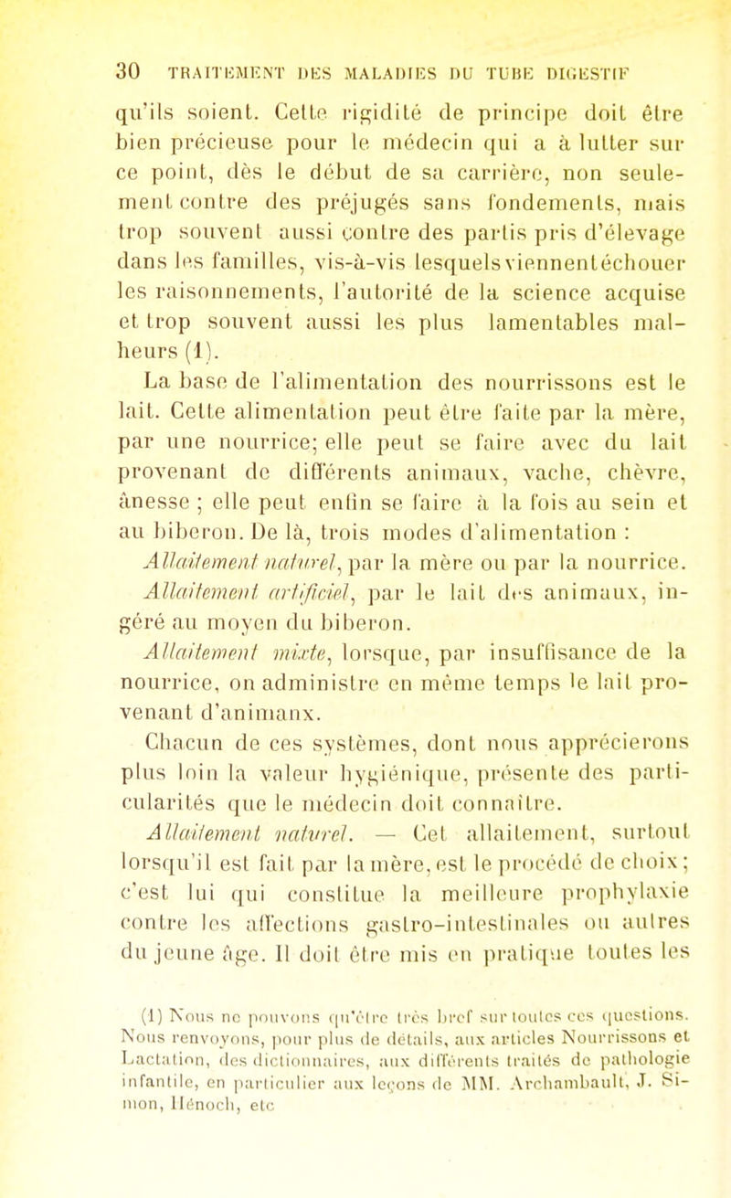 qu'ils soient. Celle rigidilé de principe doil être bien précieuse pour le médecin qui a à luller sur ce point, dès le début de sa carrière, non seule- ment contre des préjugés sans fondements, mais trop souvent aussi contre des partis pris d'élevage dans les familles, vis-à-vis lesquelsviennentécliouer les raisonnements, l'autorité de la science acquise et trop souvent aussi les plus lamentables mal- heurs (1). La base de l'alimentation des nourrissons est le lait. Cette alimentation peut être faite par la mère, par une nourrice; elle peut se faire avec du lait provenant de diËférents animaux, vache, chèvre, ânesse ; elle peut enfin se faire à la fois au sein et au biberon. De là, trois modes d'alimentation : AllaUemenf natvrel, par la mère ou par la nourrice. Allaitement artificiel.^ par le lait des animaux, in- géré au moyen du biberon. Allaitement mixte^ lorsque, par insuffisance de la nourrice, on administre eu même temps le lait pro- venant d'animanx. Chacun de ces systèmes, dont nous apprécierons plus loin la valeur hygiénique, présente des parti- cularités que le médecin doit connaitre. Allailement vatvrel. — Cet allaitement, surtout lorsqu'il est fait par la mère, est le procédé de choix; c'est lui qui constitue la meilleure prophylaxie contre les affections gastro-intestinales ou autres du jeune Age. Il doil être mis en pratique toutes les (1) Nous no pouvons f|u'rlrc li'cs Ijrcf sur toutes ces iiuoslions. Nous renvoyons, |iour plus de détails, aux arlicles Nourrissons et Lactation, des dictionnaires, aux différents traités de patliologie infantile, en particulier aux lc(,'ons de jMM. .\rcliambauU, J. Si- mon, lle-nocli, etc