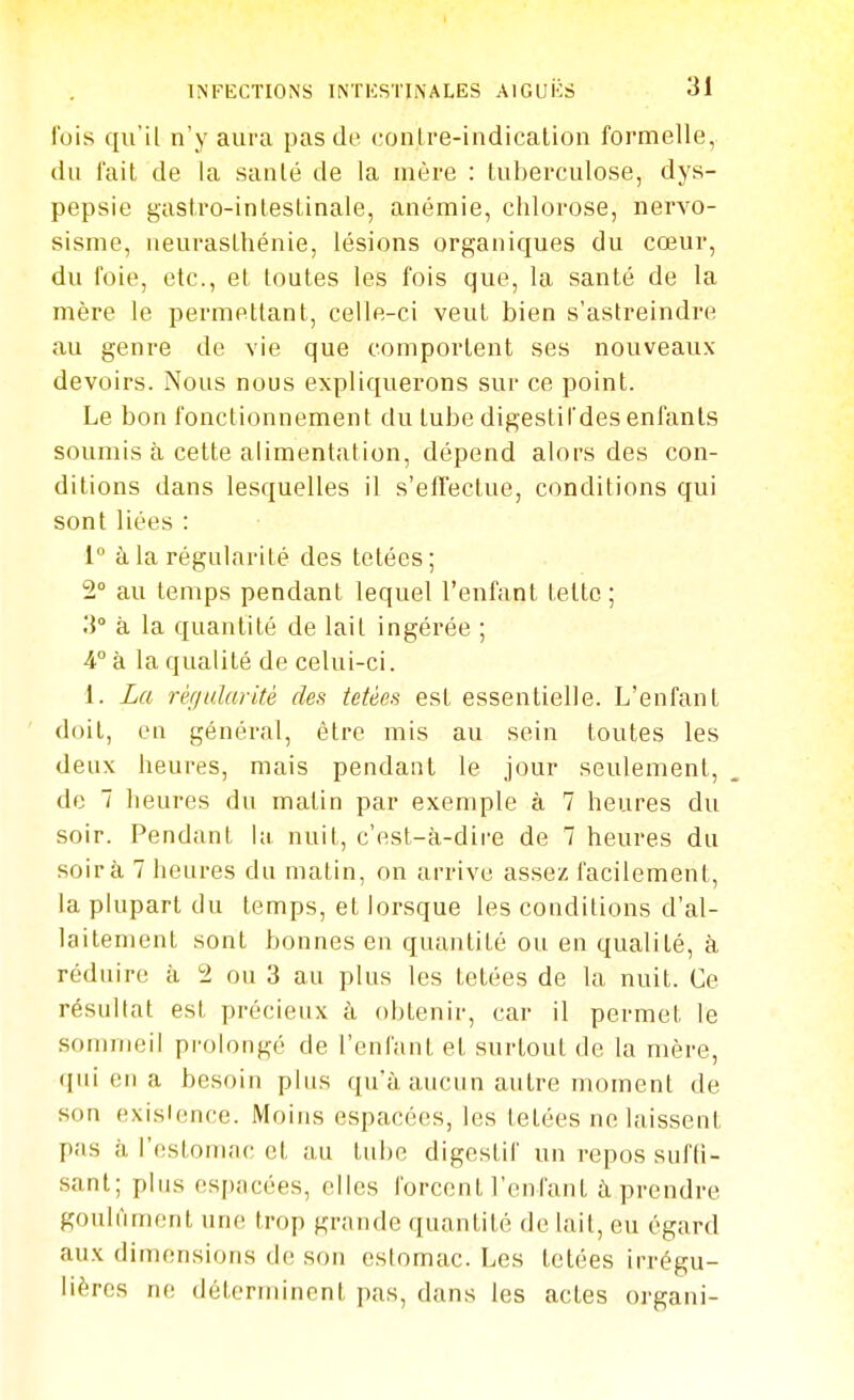 fois qu'il n'y aura pas de ('onlre-indicalion formelle, du l'ail de la sanlé de la mère : tuberculose, dys- pepsie gastro-inleslinale, anémie, chlorose, nervo- sisnie, ueuraslhénie, lésions organiques du cœur, du foie, etc., et toutes les fois que, la santé de la mère le permettant, celle-ci veut bien s'astreindre au genre de vie que comportent ses nouveaux devoirs. Nous nous expliquerons sur ce point. Le bon fonctionnement du tube digestifdes enfants soumis à cette alimentation, dépend alors des con- ditions dans lesquelles il s'efTectue, conditions qui sont liées : 1° à la régularité des tetées; 2° au temps pendant lequel l'enfant tettc ; li à la quantité de lait ingérée ; i k la qualité de celui-ci. 1. La réfjularité des tetèes est essentielle. L'enfant doit, en général, être mis au sein toutes les deux heures, mais pendant le jour seulement, de 7 heures du matin par exemple à 7 heures du soir. Pendant l;i nuit, c'est-à-dire de 7 heures du soir à 7 heures du matin, on arrive assez facilement, la plupart du temps, et lorsque les conditions d'al- laitement sont bonnes en quantité ou en qualité, à réduire à 2 ou 3 au plus les tetées de la nuit. Ce résultat est précieux à obtenir, car il permet le sommeil prolongé de l'enfant et surtout de la mère, (jui en a besoin pins qu'à aucun autre moment de son existence. Moins espacées, les lelées ne laissent pas à l'estomac cl au tnbo digestif un repos suffi- sant; pins espacées, elles forcent l'enfant à prendre gotilnment une trop grande quantité de lait, eu égard aux dimensions de son estomac. Les tetées irrégu- lières ne déterminent pas, dans les actes organi-