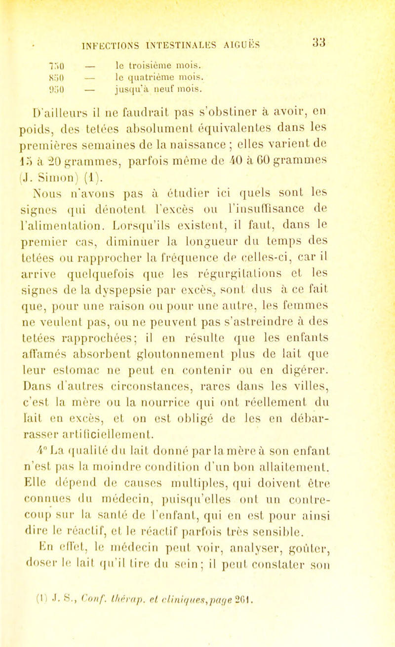 ^:\D — le troisième mois. S:i(l — le t[aatriôme mois. \VM) — jusciu'à neuf mois. D'ailleurs il ne faudvail pas s'obstiner à avoir, en poids, des telées absolument équivalentes dans les premières semaines de la naissance ; elles varient de do à 20 grammes, parfois même de 40 à 60 grammes (J. Simon) (1). Nous n'avons pas à étudier ici quels sont les signes qui dénotent l'excès ou rinsuiïisance de l'alimentation. Lorsqu'ils existent, il faut, dans le premier cas, diminuer la longueur du temps des tetées ou rapprocher la fréquence de celles-ci, car il arrive quelquefois que les régurgitations et les signes de la dyspepsie par excès, sont dus à ce fait que, pour une raison ou pour une autre, les femmes ne veulent pas, ou ne peuvent pas s'astreindre à des tetées rapprochées; il en résulte que les enfants affamés absorbent gloutonnement plus de lait que leur estomac ne peut en contenir ou en digérer. Dans d'autres circonstances, rares dans les villes, c'est la mère ou la nourrice qui ont réellement du lait on excès, et on est obligé de les en débar- rasser artificiellement. •iLa qualité du lait donné par la mère à son enfant n'est pas la moindre condition d'un bon allaitement. Elle dépend de causes multiples, qui doivent étr(> connues du médecin, puisqu'elles ont un contre- coiq) sur santé de l'enfant, qui en est pour ainsi dire le réactif, et le réactif parfois très sensible. En ell'el, h; médecin peut voir, analyser, goûter, doser le lait (ju'il tire du s(Mn; il peut constater son (I) .1. H., ('O)if. t/irrnp. cl clinii/i/r.i,paf/e 2()\.