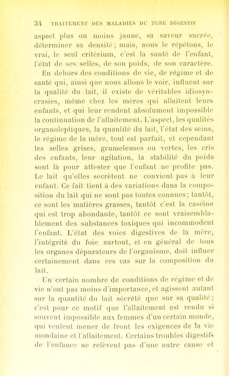 aspect plus ou moins jaune, sa saveur sucrée, déterminer sa densité ; mais, nous le répétons, le vrai, le seul critérium, c'est la santé de l'enfant, l'état de ses selles, de son poids, de son caractère. En dehors des conditions de vie, de régime et de santé qui, ainsi que nous allons le voir, influent sur la qualité du lait, il existe de véritables idiosyn- crasies, même ciiez les mères ([ui allaitent leurs enfants, et qui leur rendent absolument impossible la continuation de l'allaitement. L'aspect, les qualités organoleptiques, la quantité du lait, l'état des seins, le régime de la mère, tout est parfait, et cependant les selles grises, grumeleuses ou vertes, les cris des enfants, leur agitation, la stabilité du poids sont là pour attester que l'enfant ne profite pas. Le lait qu'elles sécrètent ne convient pas à leur enfant. Ce fait lient à des variations dans la compo- sition du lait qui ne sont pas toutes connues; tantôt, ce sont les matières grasses, tantôt c'est la caséine qui est trop abondante, tantôt ce sont vraisembla- blement des substances toxiques qui incommodent l'enfant. L'état des voies digestives de la mère, l'intégrité du foie surtout, et en général de tous les organes dépurateurs de l'organisme, doit inlluer certainement dans ces cas sur la composilion du lait. Un certain nombre de conditions de régime el de vie n'ont pas moins d'importance, et agissent autant sur la quantité du lait sécrété que sur sa qualité; c'est pour ce motif que l'allaitenuMit esl rendu si souvent impossible aux femmes d'un certain monde, ([ui veulent mener de front les exigences de la vi(i iiiondaiiu^ et l'allaitemenl. Certains troubles digestifs i\v renl'ancc ne relèvent pas d'un(^ autre cause et