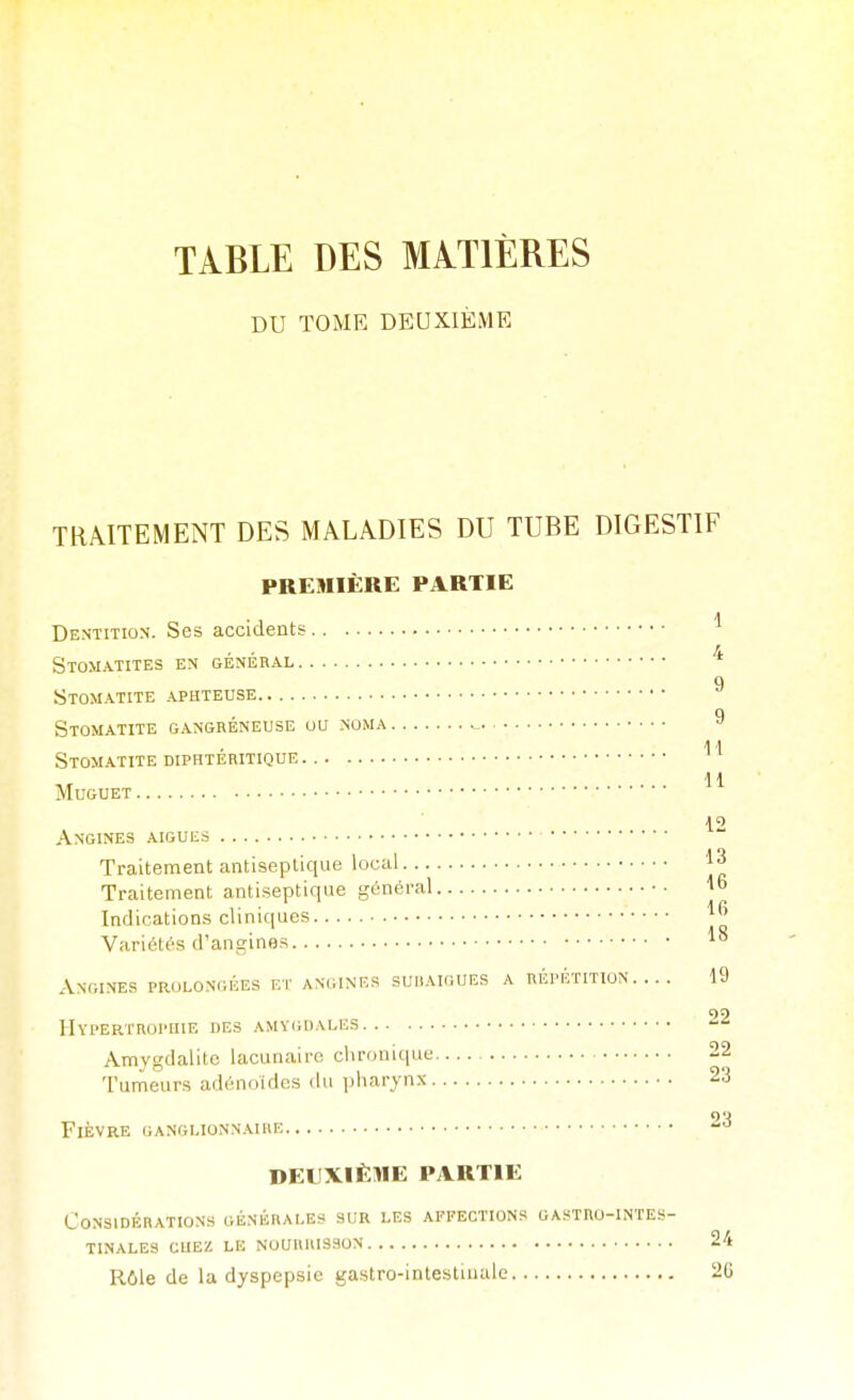 TABLE DES MATIÈRES DU TOME DEUXIÈME TRAITEMENT DES MALADIES DU TUBE DIGESTIF PREMIÈRE PARTIE Dentition. Ses accidents Stomatites en général q Stomatite aphteuse 0 Stomatite gangreneuse uu noma ^ 11 Stomatite diphteritique 11 Muguet 12 Angines aiguës Traitement antiseptique local Traitement antiseptique général l Indications cliniques Variétés d'angines Angines prolongées et AN(iiNEs suiiaigues a répétition.... 19 99 Hypertrophie des amy(;i)ales Amygdalite lacunaire chronique 22 Tumeurs adénoïdes du pharynx 23 9'4 Fièvre ganglionnaire -^ DEUXIÈME PARTIE Considérations générales sur les affections gastro-intes- tinales CUEZ LE NOURRISSON 24 Rôle de la dyspepsie gastro-intestiuale 2G