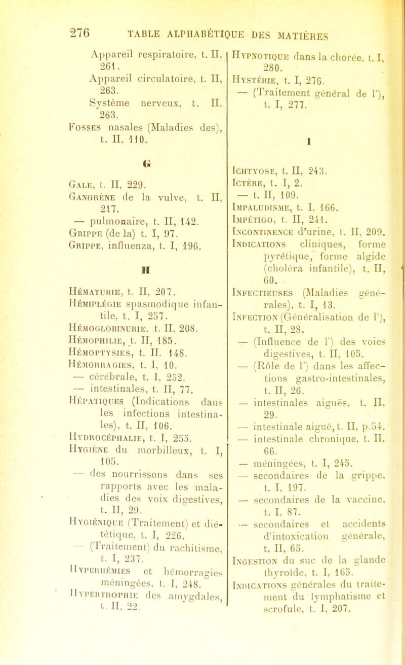 Appareil respiratoire, t. Il, 261. Appareil circulatoire, t. Il, 263. Système nerveux, t. II. 263. Fosses nasales (Maladies des), t. II, HO. G Gale, t. II, 229. Gangrène de la vulve, t. II, 217. — pulmonaire, t. II, 142. Grippe (de la) t. I, 97. Grippe, influenza, t. I, 196. H Hé.maturie, t. Il, 207. Hémiplégie spasmodique infan- tile, t. I, 257. HÉMCOLOBINUIilE. t. II, 208. Hémophilie, t. II, 185. IlÉMOPTYSIES, t. II. 148. IlÉMOURAaiES, t. I, 10. — cérébrale, t. I, 2S2. —■ intestinales, t. II, 77. Hépatiques (Indications dans les infections intestina- les), t. II, 106. Hydrocéphalie, t. I, 23.5. Hygiène du morbilleux, t. I, 103. — des nourrissons dans ses rapports avec les mala- dies des voix dia:estives, t. H, 29. Hygié.-nique (Traitement) et dié- tétique, t. I, 226. — (Traitement) du rachitisme, t. I, 237. Hypeiiiiémies et iiémorragies méningées, l. I, 248. HvpEitrnoPHUi des amvi,'dales t. H, 22. Hypnotique dans la clioiée. 1.1, 280. Hystérie, t. I, 276. — (Traitement cénéral de 1'), t. I, 277. 1 ICHTVOSE, t. n, 243. Ictère, t. I, 2. — t. II, 109. I.MPALUDISME, t. I, 166. Impétigo, t. Il, 241. I.NCONTINE.NCE d'urine, I. II, 209. Indic.vitons cliniques, forme pvrétique, forme algide fcholéra infantile), t. II, 60. Infectieuses (Maladies géné- rales), t. I, 13. Intection (Généralisation de 1'}, t. II, 28. — (Influence de 1') des voies digestives, t. II, 103. — (Rôle de F) dans les affec- tions gastro-inteslinales, t. H, 26. — intestinales aiguës, t. IL 29. — intestinale aiguë, t. II, p.o4. — intestinale chronique, l. II, 66. — méningées, t. I, 243. — secondaires de la grippe, t. I. 197. — secondaires de la vaccine, t. I. 87. — secondaires et accidents d'intoxication générale, t. II, 63. Ingestion du suc de la glande thyroïde, t. I, 163. Indications générales du traile- incnt du lymphatisme et scrofule, t. I, 207.