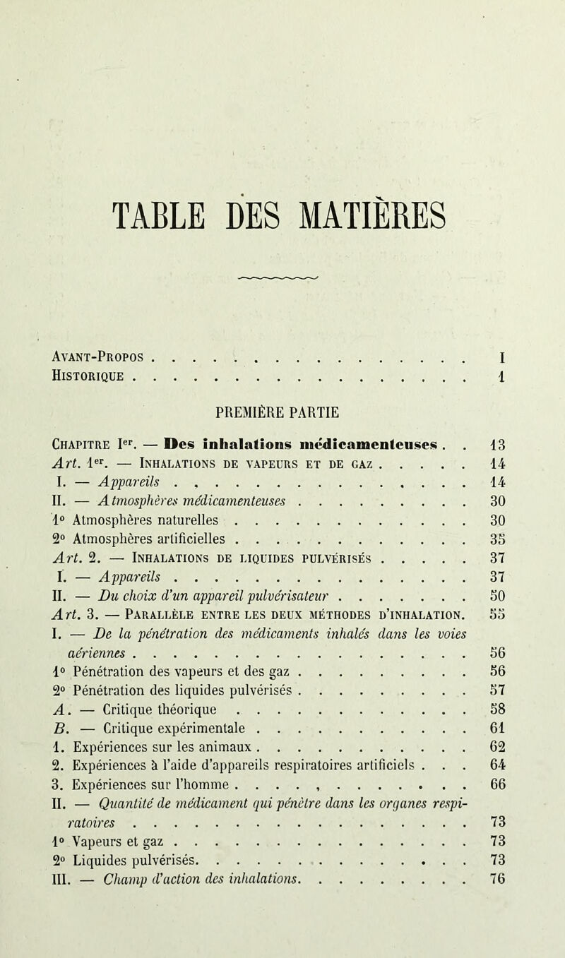 TABLE DES MATIERES Avant-Propos I Historique 1 PREMIÈRE PARTIE Chapitre Ier. — Des inhalations médicamenteuses . . 13 Art. 1er. — Inhalations de vapeurs et de gaz 14 I. — Appareils . , 14 II. — Atmosphères médicamenteuses 30 1° Atmosphères naturelles 30 2° Atmosphères artificielles 35 Art. 2. — Inhalations de liquides pulvérisés 37 I. — Appareils 37 II. — Du choix d’un appareil pulvérisateur 50 Art. 3. — Parallèle entre les deux méthodes d’inhalation. 55 I. — De la pénétration des médicaments inhalés dans les voies aériennes 56 1° Pénétration des vapeurs et des gaz 56 2° Pénétration des liquides pulvérisés 57 A. — Critique théorique 58 B. — Critique expérimentale 61 1. Expériences sur les animaux 62 2. Expériences à l’aide d’appareils respiratoires artificiels ... 64 3. Expériences sur l’homme . . . . 66 II. — Quantité de médicament qui pénètre dans les or g ânes respi- ratoires 73 1° Vapeurs et gaz 73 2° Liquides pulvérisés 73 III. — Champ d’action des inhalations 76