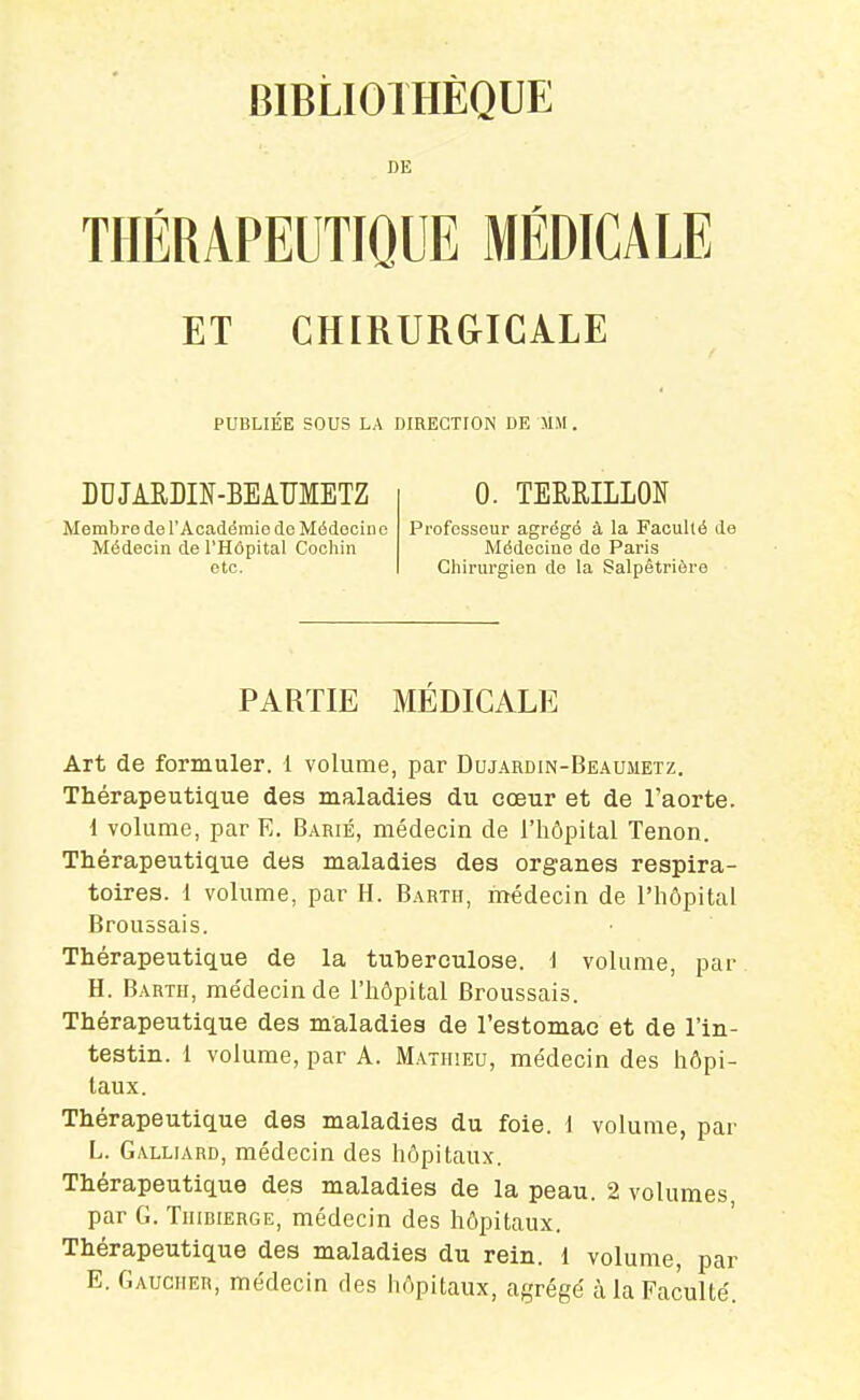 BIBLIOTHÈQUE DE THÉRAPEUTIQUE MÉDICALE ET CHIRURGICALE PUBLIÉK SOUS LA DIRECTION DE MM. DDJARDIN-BEAUMETZ Membre de l'Académie de Médecine Médecin de l'Hôpital Coohin etc. 0. TERRILLOÎf Professeur agrégé à la Faculté de Médecine do Paris Chirurgien de la Salpêtriôre PARTIE MEDICALE Art de formuler. 1 volume, par Dujardin-Beaumetz. Thérapeutique des maladies du cœur et de l'aorte. 1 volume, par E. B.\rié, médecin de l'hôpital Tenon. Thérapeutique des maladies des organes respira- toires. 1 volume, par H. Barth, médecin de l'hôpital Broussais. Thérapeutique de la tuberculose. 1 volume, par H. Barth, médecin de l'hôpital Broussais. Thérapeutique des maladies de l'estomac et de l'in- testin, i volume, par A. Mathieu, médecin des hôpi- taux. Thérapeutique des maladies du foie. 1 volume, par L. Galliard, médecin des hôpitaux. Thérapeutique des maladies de la peau. 2 volumes par G. Tiiibierge, médecin des hôpitaux. Thérapeutique des maladies du rein. 1 volume, par E. Gaucher, médecin des hôpitaux, agrégé à la Faculté.