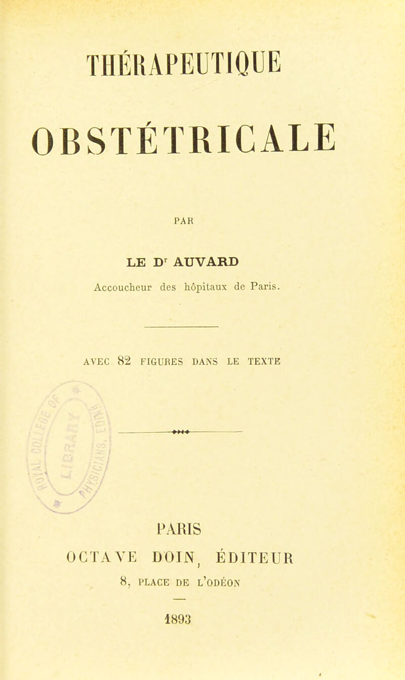 OBSTÉTRICALE PAR LE AUVARD Accoucheur des hôpitaux de Paris. AVEC 82 FIGURES DANS LE TEXTE PARIS OCTAVE DOIN, ÉDITEUR 8, PLACE DE l'odÉON 1893