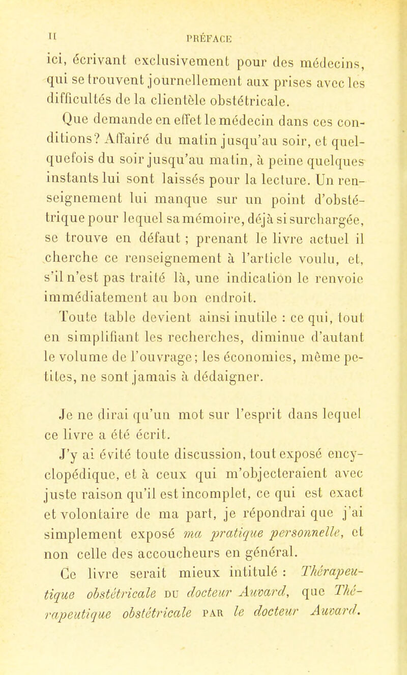 ici, écrivant cxciiisivemenl pour des médecins, qui se trouvent journellement aux prises avec les difficultés de la clientèle obstétricale. Que demande en effet le médecin dans ces con- ditions? Affairé du matin jusqu'au soir, et quel- quefois du soir jusqu'au matin, à peine quelques instants lui sont laissés pour la lecture. Un ren- seignement lui manque sur un point d'obsté- trique pour lequel sa mémoire, déjà sisurcbargée, se trouve en défaut ; prenant le livre actuel il cherche ce renseignement à l'article voulu, et, s'il n'est pas traité là, une indication le renvoie immédiatement au bon endroit. Toute table devient ainsi inutile : ce qui, tout en simplifiant les recherches, diminue d'autant le volume de l'ouvrage; les économies, môme pe- tites, ne sont jamais à dédaigner. Je ne dirai qu'un mot sur l'esprit dans lequel ce livre a été écrit. J'y ai évité toute discussion, tout exposé ency- clopédique, et à ceux qui m'objecteraient avec juste raison qu'il est incomplet, ce qui est exact et volontaire de ma part, je répondrai que j'ai simplement exposé ma pratique ■personnelle, et non celle des accoucheurs en général. Ce livre serait mieux intitulé : Thérapeu- tique obstétricale du docteur Auvard, que Thé- rapeutique obstétricale par le docteur Aumrd.