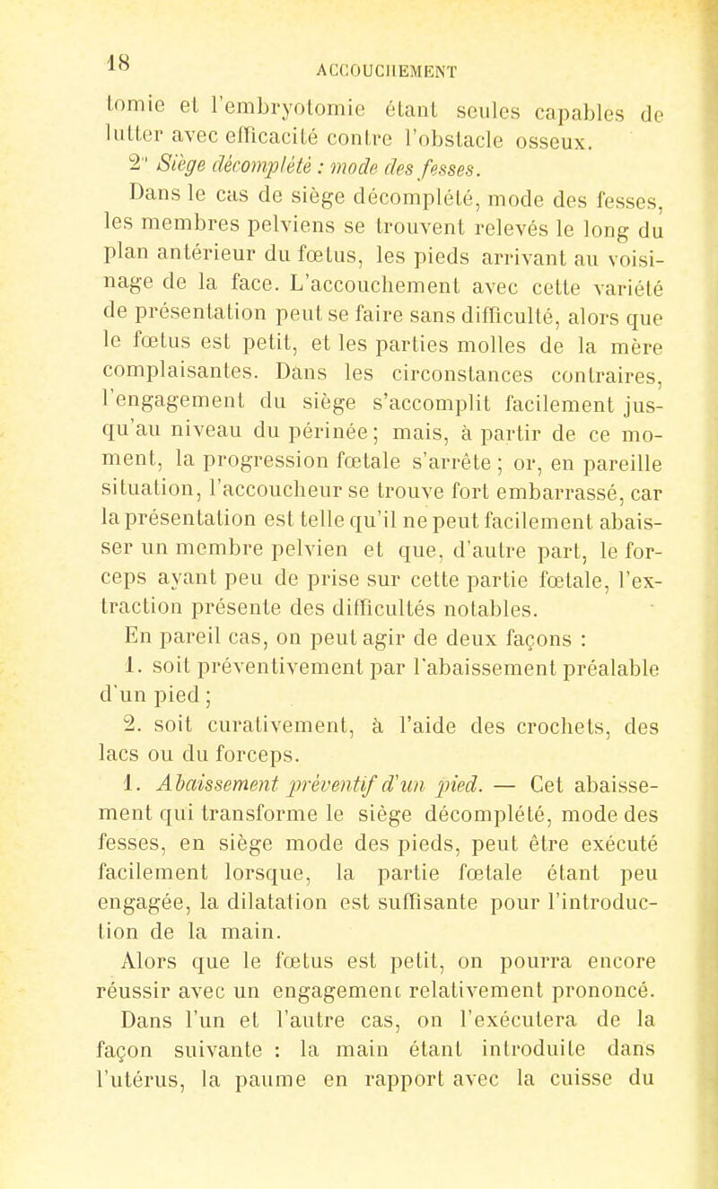 lomic el l'embryotomie éLanl seules capables de lutter avec eiricacité contre l'obstacle osseux. 2 Siège décomplété : mode des fesses. Dans le cas de siège décomplété, mode des fesses, les membres pelviens se trouvent relevés le long du plan antérieur du fœtus, les pieds arrivant au voisi- nage de la face. L'accouchement avec cette variété de présentation peut se faire sans difficulté, alors que le fœtus est petit, et les parties molles de la mère complaisantes. Dans les circonstances contraires, l'engagement du siège s'accomplit facilement jus- qu'au niveau du périnée ; mais, à partir de ce mo- ment, la progression fœtale s'arrête ; or, en pareille situation, l'accoucheur se trouve fort embarrassé, car la présentation est telle qu'il ne peut facilement abais- ser un membre pelvien et que, d'autre part, le for- ceps ayant peu de prise sur cette partie fœtale, l'ex- traction présente des difficultés notables. En pareil cas, on peut agir de deux façons : 1. soit préventivement par l'abaissement préalable d'un pied; 2. soit curativement, à l'aide des crochets, des lacs ou du forceps. 1. Abaissement jiréventif d'un pied. — Cet abaisse- ment qui transforme le siège décomplété, mode des fesses, en siège mode des pieds, peut être exécuté facilement lorsque, la partie fœtale étant peu engagée, la dilatation est suffisante pour l'introduc- tion de la main. Alors que le fœtus est petit, on pourra encore réussir avec un engagement relativement prononcé. Dans l'un et l'autre cas, on l'exécutera de la façon suivante : la main étant introduite dans l'utérus, la paume en rapport avec la cuisse du