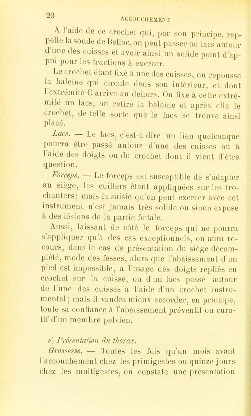 A l'aide de ce crochet qui, par son principe, rap- pelle la sonde de Belloc, on peut passer un lacs autour d une des cuisses et avoir ainsi un solide point d'ap- pm pour les tractions à exercer. Le crochet étant fixé à une des cuisses, on repousse la baleine qui circule dans son intérieur, et dont l'extrémité C arrive au dehors. On fixe k cette extré- mité un lacs, on retire la haleine et après elle le crochet, de telle sorte que le lacs se trouve ainsi placé. Lacs. — Le lacs, c'est-à-dire un lien quelconque pourra être passé autour d'une des cuisses ou à l'aide des doigts ou du crochet dont il vient d'être question. Forceps. — Le forceps est susceptible de s'adapter au siège, les cuillers étant appliquées sur les tro- chanlers; mais la saisie qu'on peut exercer avec cet instrument n'est jamais très solide ou sinon expose à des lésions de la partie fœtale. Aussi, laissant de côté le forceps qui ne pourra s'appliquer qu'à des cas exceptionnels, on aura re- cours, dans le cas de présentation du siège décom- plété, mode des fesses, alors que l'abaissement d'un pied est impossible, à l'usage des doigts repliés en crochet sur la cuisse, ou d'un lacs passé autour de l'une des cuisses à l'aide d'un crochet instru- mental ; mais il vaudra mieux accorder, en principe, toute sa confiance à l'abaissement préventif ou cura- tif d'un membre pelvien. e) Prèfentalion du thorax. Grossesse. — Toutes les fois qu'un mois avant l'accouchement chez les primigestes ou quinze jours chez les multigestes, on constate une présentation