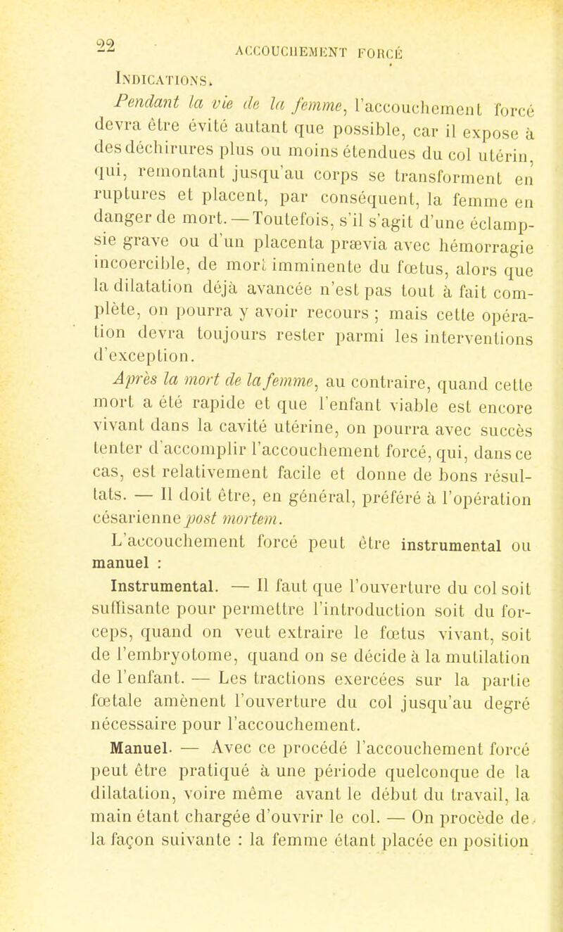 Indications. Pendant la vie de la femme, raccouchement forcé devra êlre évité autant que possible, car il expose à des déchirures plus ou moins étendues du col utérin qui, remontant jusqu'au corps se transforment en ruptures et placent, par conséquent, la femme en danger de mort. —Toutefois, s'il s'agit d'une éclamp- sie grave ou d'un placenta praevia avec hémorragie incoercible, de morl imminente du fœtus, alors que la dilatation déjà avancée n'est pas tout à fait com- plète, on pourra y avoir recours ; mais cette opéra- tion devra toujours rester parmi les interventions d'exception. Après la mort de la femme, au contraire, quand cette mort a été rapide et que l'enfant viable est encore vivant dans la cavité utérine, on pourra avec succès tenter d'accomplir l'accouchement forcé, qui, dans ce cas, est relativement facile et donne de bons résul- tats. — Il doit être, en général, préféré à l'opération césarienne jjos^ mortem. L'accouchement forcé peut être instrumental ou manuel : Instrumental. — Il faut que l'ouverture du col soit suffisante pour permettre l'introduction soit du for- ceps, quand on veut extraire le fœtus vivant, soit de l'embryotome, quand on se décide à la mutilation de l'enfant. — Les tractions exercées sur la partie fœtale amènent l'ouverture du col jusqu'au degré nécessaire pour l'accouchement. Manuel. — Avec ce procédé l'accouchement forcé peut être pratiqué à une période quelconque de la dilatation, voire même avant le début du travail, la main étant chargée d'ouvrir le col. — On procède de la façon suivante : la femme étant placée en position