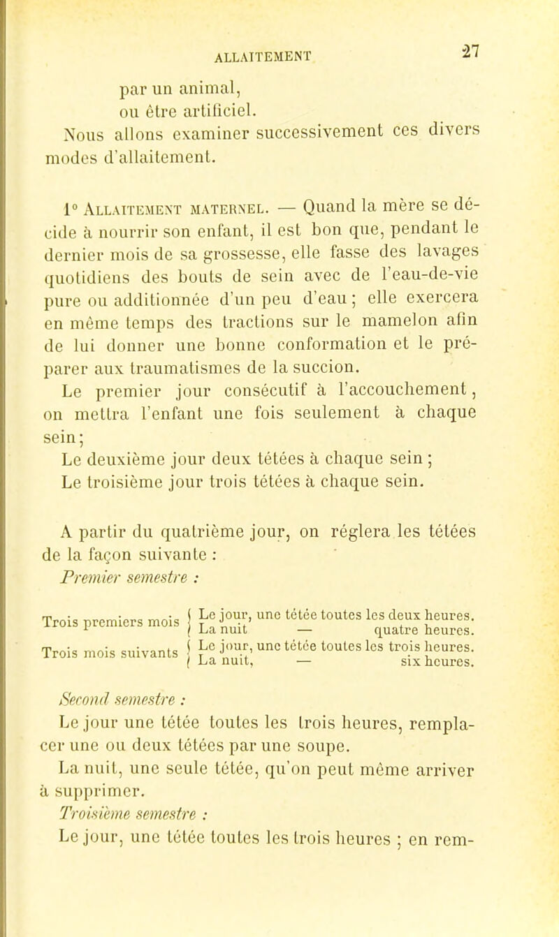 il par un animal, ou être artiliciel. Nous allons examiner successivement ces divers modes d'allaitement. 1° Allaitement maternel. — Quand la mère se dé- cide à nourrir son enfant, il est bon que, pendant le dernier mois de sa grossesse, elle fasse des lavages quotidiens des bouts de sein avec de l'eau-de-vie pure ou additionnée d'un peu d'eau ; elle exercera en même temps des tractions sur le mamelon afin de lui donner une bonne conformation et le pré- parer aux traumatismes de la succion. Le premier jour consécutif à l'accouchement, on mettra l'enfant une fois seulement à chaque sein; Le deuxième jour deux tétées à chaque sein ; Le troisième jour trois tétées à chaque sein. A partir du quatrième jour, on réglera les tétées de la façon suivante : Premier semestre : Trois nrcmicrs mois S Le jour, une télée toutes les deux heures, irois premiers mois I La nuit — quatre heures. Trois mois suivants \ j'»^.^' ^^^^^ trois heures. / La nuit, — six heures. Second semestre : Le jour une tétée toutes les trois heures, rempla- cer une ou deux tétées par une soupe. La nuit, une seule tétée, qu'on peut même arriver à supprimer. Troisième semestre : Le jour, une tétée toutes les trois heures ; en rem-