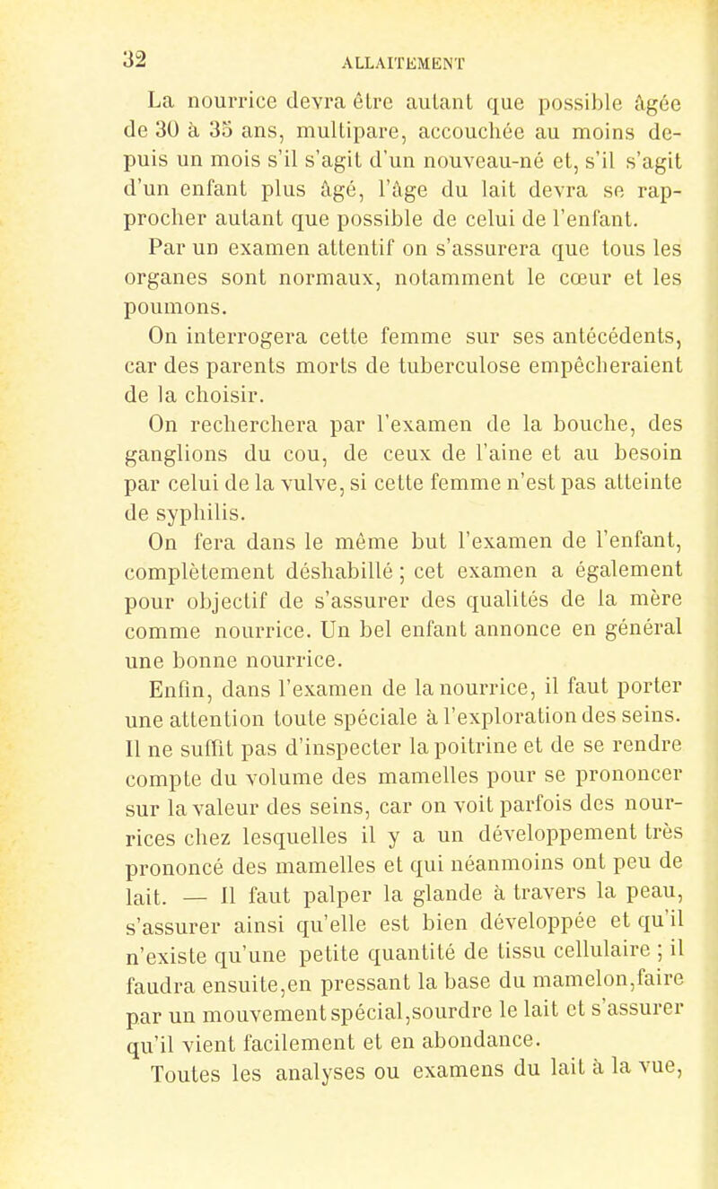 La nourrice devra être autant que possible âgée de 30 à 35 ans, multipare, accouchée au moins de- puis un mois s'il s'agit d'un nouveau-né et, s'il s'agit d'un enfant plus âgé, l'âge du lait devra se rap- procher autant que possible de celui de l'enfant. Par un examen attentif on s'assurera que tous les organes sont normaux, notamment le cœur et les poumons. On interrogera cette femme sur ses antécédents, car des parents morts de tuberculose empêcheraient de la choisir. On recherchera par l'examen de la bouche, des ganglions du cou, de ceux de l'aine et au besoin par celui de la vulve, si cette femme n'est pas atteinte de syphilis. On fera dans le même but l'examen de l'enfant, complètement déshabillé ; cet examen a également pour objectif de s'assurer des qualités de la mère comme nourrice. Un bel enfant annonce en général une bonne nourrice. Enfm, dans l'examen de la nourrice, il faut porter une attention toute spéciale à l'exploration des seins. Il ne suffit pas d'inspecter la poitrine et de se rendre compte du volume des mamelles pour se prononcer sur la valeur des seins, car on voit parfois des nour- rices chez lesquelles il y a un développement très prononcé des mamelles et qui néanmoins ont peu de lait. — Il faut palper la glande à travers la peau, s'assurer ainsi qu'elle est bien développée et qu'il n'existe qu'une petite quantité de tissu cellulaire ; il faudra ensuite,en pressant la base du mamelon,faire par un mouvement spécial,sourdre le lait et s'assurer qu'il vient facilement et en abondance. Toutes les analyses ou examens du lait à la vue,