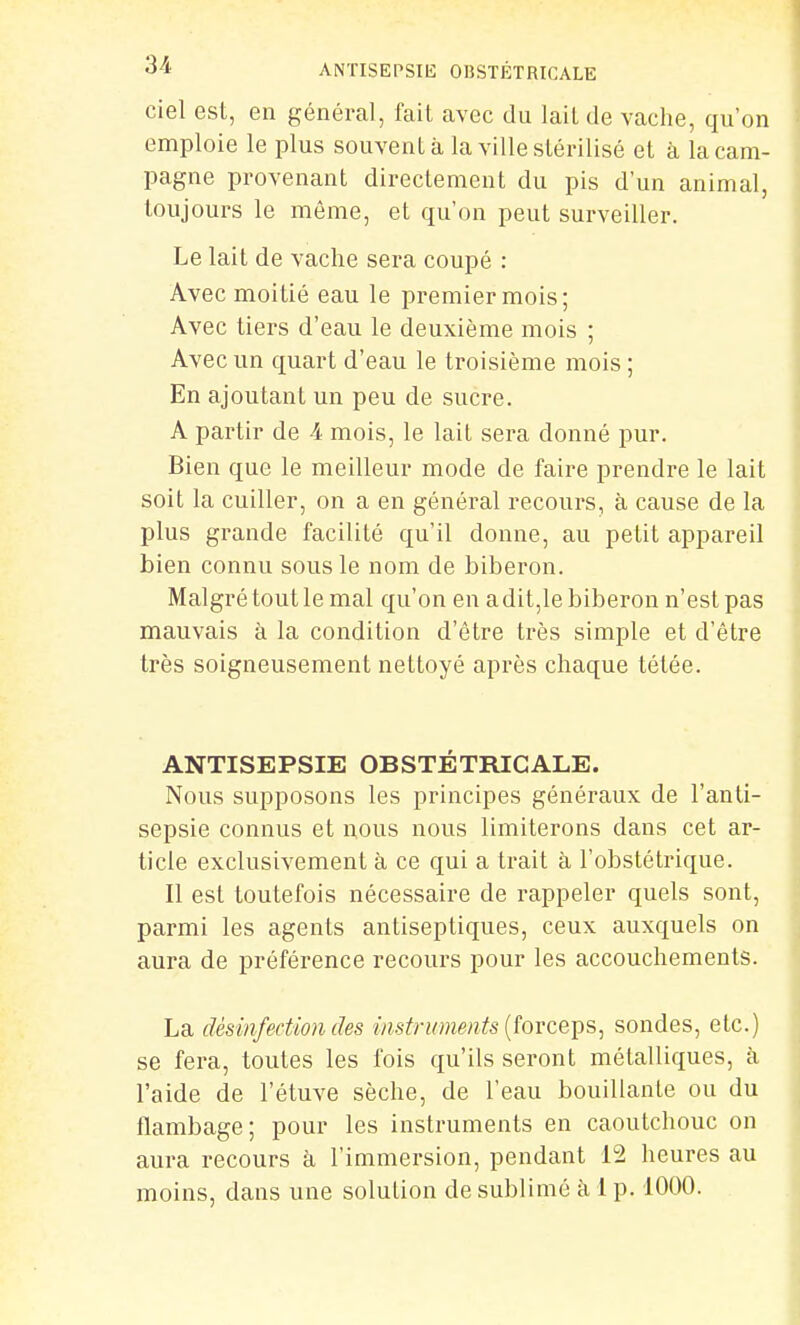 ciel est, en général, fait avec du lail de vache, qu'on emploie le plus souvent à la ville stérilisé et à la cam- pagne provenant directement du pis d'un animal, toujours le même, et qu'on peut surveiller. Le lait de vache sera coupé : Avec moitié eau le premier mois; Avec tiers d'eau le deuxième mois ; Avec un quart d'eau le troisième mois ; En ajoutant un peu de sucre. A partir de -i- mois, le lait sera donné pur. Bien que le meilleur mode de faire prendre le lait soit la cuiller, on a en général recours, à cause de la plus grande facilité qu'il donne, au petit appareil bien connu sous le nom de biberon. Malgré tout le mal qu'on en adit,le biberon n'est pas mauvais à la condition d'être très simple et d'être très soigneusement nettoyé après chaque tétée. ANTISEPSIE OBSTÉTRICALE. Nous supposons les principes généraux de l'anti- sepsie connus et nous nous limiterons dans cet ar- ticle exclusivement h ce qui a trait à l'obstétrique. Il est toutefois nécessaire de rappeler quels sont, parmi les agents antiseptiques, ceux auxquels on aura de préférence recours pour les accouchements. La désinfection des instruments {îovcqt^s^ sondes, etc.) se fera, toutes les fois qu'ils seront métalliques, à l'aide de l'étuve sèche, de l'eau bouillante ou du flambage; pour les instruments en caoutchouc on aura recours à l'immersion, pendant 12 heures au moins, dans une solution de sublimé à 1 p. 1000.
