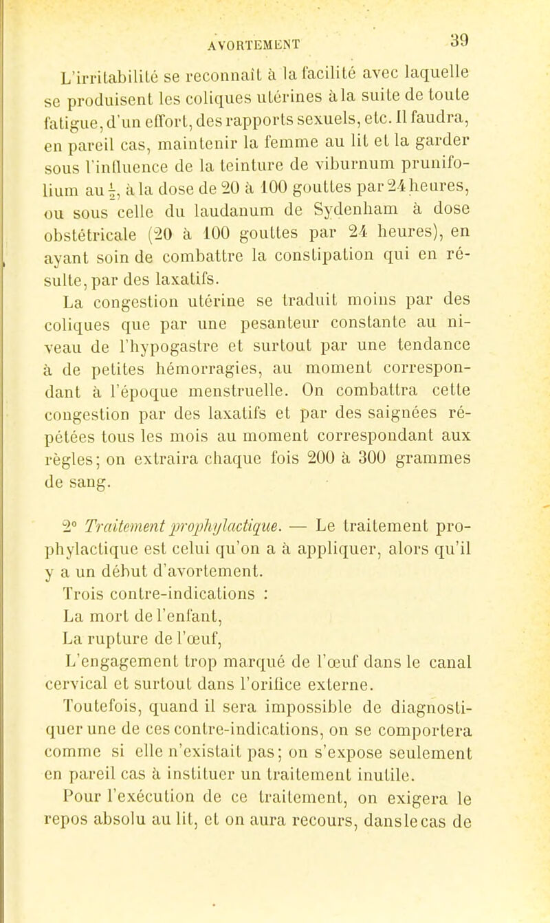 L'irritabililé se reconnaît à lafaciliLé avec laquelle se produisent les coliques utérines à la suite de toute fatigue, d'un elTort, des rapports sexuels, etc. 11 faudra, en pareil cas, maintenir la femme au lit et la garder sous Vintluence de la teinture de viburnum prunifo- lium aui à la dose de 20 à 100 gouttes par 24 heures, ou sous celle du laudanum de Sydenham à dose obstétricale (20 à 100 gouttes par 2-4 heures), en ayant soin de combattre la constipation qui en ré- sulte, par des laxatifs. La congestion utérine se traduit moins par des coliques que par une pesanteur constante au ni- veau de l'hypogastre et surtout par une tendance à de petites hémorragies, au moment correspon- dant à l'époque menstruelle. On combattra cette congestion par des laxatifs et par des saignées ré- pétées tous les mois au moment correspondant aux règles; on extraira chaque fois 200 à 300 grammes de sang. 2° Traitementiwoi)liylactiq;ue. ■— Le traitement pro- phylactique est celui qu'on a à appliquer, alors qu'il y a un début d'avortement. Trois contre-indications : La mort de l'enfant, La rupture de l'œuf. L'engagement trop marqué de l'œuf dans le canal cervical et surtout dans l'orifice externe. Toutefois, quand il sera impossible de diagnosti- quer une de ces contre-indications, on se comportera comme si elle n'existait pas; on s'expose seulement en pareil cas à instituer un traitement inutile. Pour l'exécution de ce traitement, on exigera le repos absolu au lit, et on aura recours, danslecas de