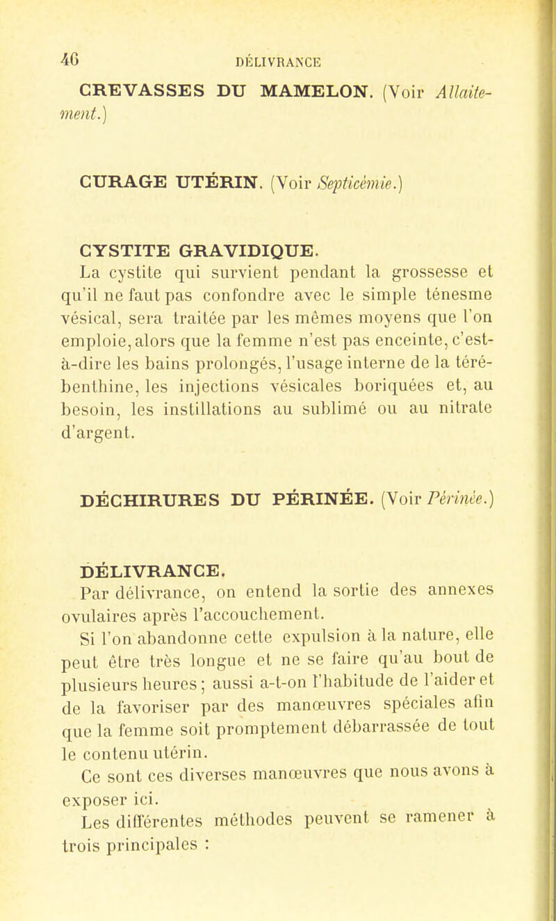 CREVASSES DU MAMELON. (Voir Allaite- ment.) CURAGE UTÉRIN. (Voir Septicémie.) CYSTITE GRAVIDIQUE. La cystite qui survient pendant la grossesse et qu'il ne faut pas confondre avec le simple ténesme vésical, sera traitée par les mêmes moyens que l'on emploie, alors que la femme n'est pas enceinte, c'est- à-dire les bains prolongés, l'usage interne de la téré- benthine, les injections vésicales boriquées et, au besoin, les instillations au sublimé ou au nitrate d'argent. DÉCHIRURES DU PÉRINÉE. (Voir Pérm'e.) DÉLIVRANCE. Par délivrance, on entend la sortie des annexes ovulaires après l'accouchement. Si l'on abandonne cette expulsion à la nature, elle peut être très longue et ne se faire qu'au bout de plusieurs heures ; aussi a-t-on l'habitude de l'aider et de la favoriser par des manœuvres spéciales afin que la femme soit promptement débarrassée de tout le contenu utérin. Ce sont ces diverses manœuvres que nous avons à exposer ici. Les différentes méthodes peuvent se ramener à trois principales :