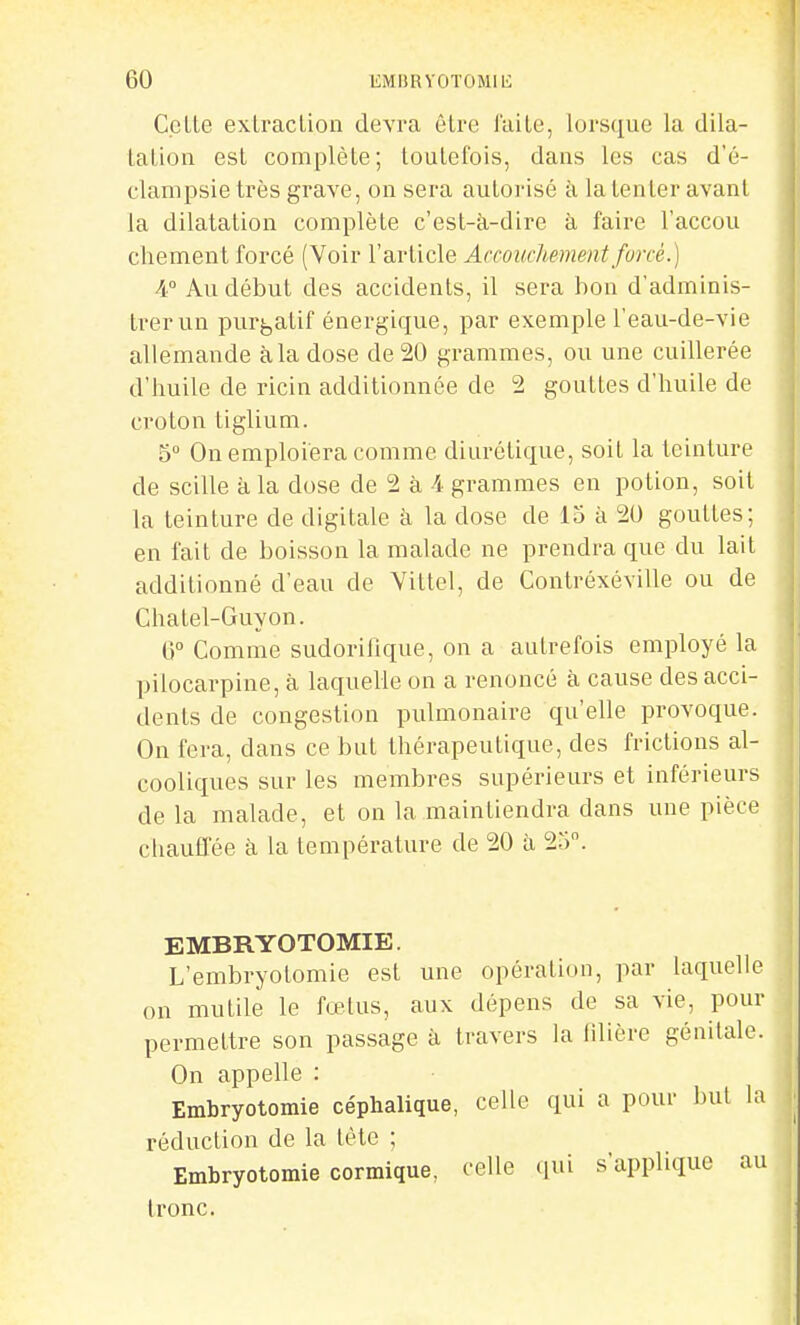 Celle exlraclion devra êlre J'aile, lorsque la dila- lalion esl complèle; touLefois, dans les cas d'é- clampsietrès grave, on sera autorisé à la tenter avant la dilatation complète c'est-à-dire à faire l'accou cliemenl forcé (Voir l'article Accouchement forcé.] 4° Au début des accidents, il sera bon d'adminis- trer un purj,atif énergique, par exemple l'eau-de-vie allemande à la dose de 20 grammes, ou une cuillerée d'huile de ricin additionnée de 2 gouttes d'huile de croton tiglium. 5° On emploiera comme diurétique, soit la teinture de scille à la dose de 2 à 4 grammes en potion, soit la teinture de digitale à la dose de 15 à 20 gouttes; en fait de boisson la malade ne prendra que du lait additionné d'eau de Vittel, de Contréxéville ou de Chatel-Guyon. G Comme sudorilîque, on a autrefois employé la pilocarpine, à laquelle on a renoncé à cause des acci- dents de congestion pulmonaire qu'elle provoque. On fera, dans ce but thérapeutique, des frictions al- cooliques sur les membres supérieurs et inférieurs de la malade, et on la maintiendra dans une pièce chauffée à la température de 20 à 25. EMBRYOTOMIE. L'embryotomie est une opération, par laquelle on mutile le fœtus, aux dépens de sa vie, pour permettre son passage à travers la filière génitale. On appelle : Embryotomie céphalique, celle qui a pour but la réduction de la lète ; Embryotomie cormique. celle qui s'applique au Ironc.