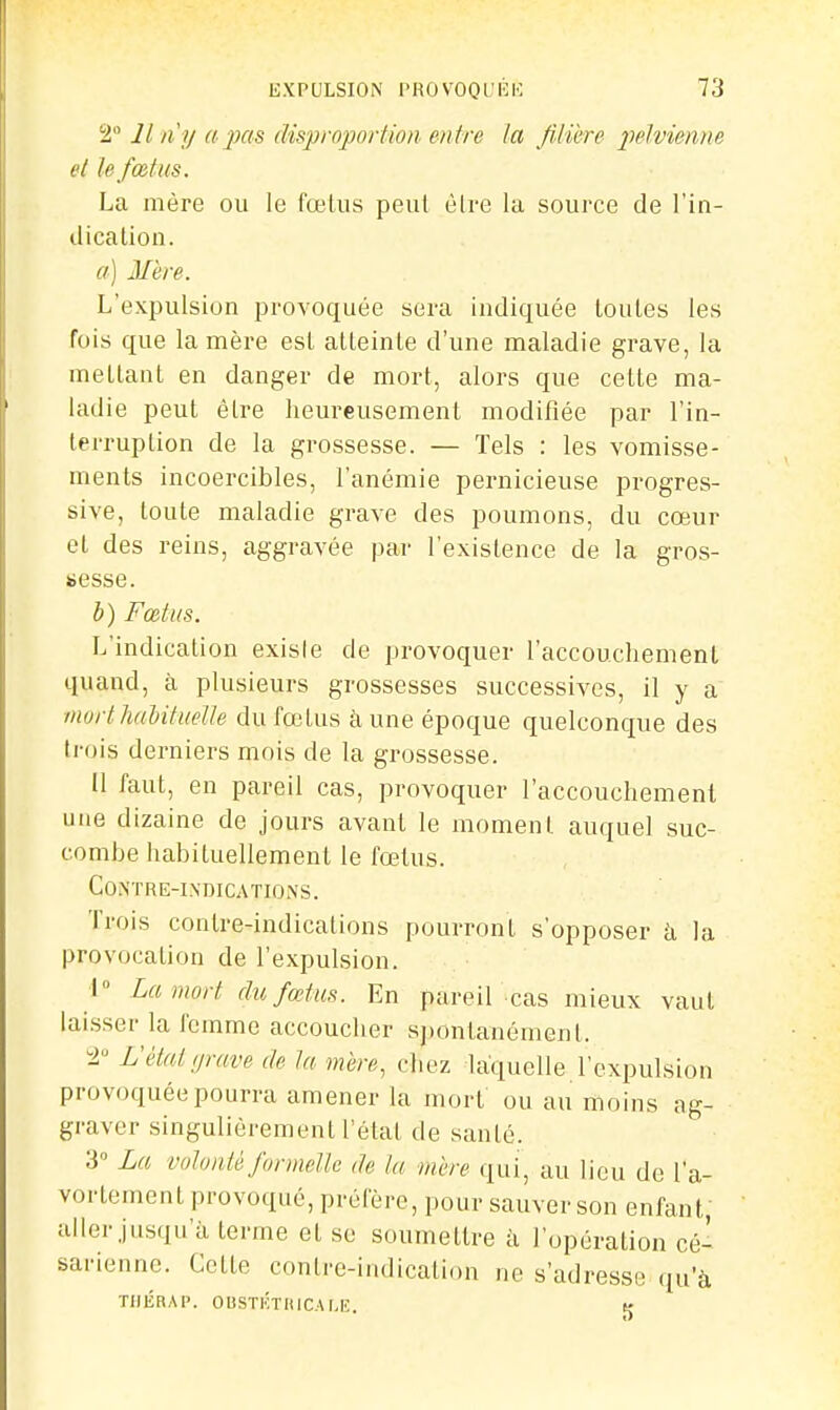 2° Il II y a pas disproportion en tre la fiMbre pelvienne el le fœtus. La mère ou le fœlus peut èlre la source de l'in- dicalion. a) If ère. L'expulsiun provoquée sera indiquée toutes les fois que la mère est atleinte d'une maladie grave, la mettant en danger de mort, alors que cette ma- ladie peut être heureusement modifiée par l'in- terruption de la grossesse. — Tels : les vomisse- ments incoercibles, l'anémie pernicieuse progres- sive, toute maladie grave des poumons, du cœur el des reins, aggravée par l'existence de la gros- sesse. b) Fœtus. L'indication exisie de provoquer l'accouchement quand, à plusieurs grossesses successives, il y a morthahituelle dufojlus a une époque quelconque des trois derniers mois de la grossesse. Il faut, en pareil cas, provoquer l'accouchement une dizaine de jours avant le moment auquel suc- combe habituellement le fœtus. Co.NTRE-INDICATIO.NS. Trois contre-indications pourront s'opposer k la provocation de l'expulsion. I La mort du fœtus. En pareil cas mieux vaut laisser la l'emme accoucher spontanément. -l L'état grave de ta mire, chez laquelle l'expulsion provoquée pourra amener la morf ou au moins ag- graver singulièrement l'état de santé. 3° La volonté formelle de la mère qui, au lieu de l'a- vortement provoqué, préiere, pour sauver son enfant, aller jusqu'à terme et se soumettre à l'opération cé- sarienne. Cette contre-indication ne s'adresse qu'à TIIÉRAP. OUSTKTHICAMi. v