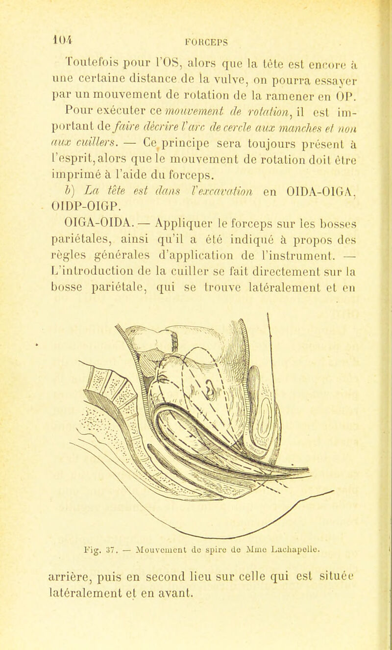 loi l''OHCEPS ToulelVMS pour l'OS, alors que la lote est encore k une cerlaine distance de la vulve, on pourra essayer par un mouvement de rolation de la ramener en OP. Pour exémlev ce mouvement <h fotaiio/i, il csl ini- portanL défaire décrire î'arr. de cercle aux manches el non aux cuillers. — Ce principe sera toujours présent à l'esprit,alors que le mouvement de rotation doit être imprimé à l'aide du forceps. b) La tète est dans Vexcavation en OIDA-OIGA. OIDP-OIGP. OIGA-OIDA. — Appliquer le forceps sur les bosses pariétales, ainsi qu'il a été indiqué à propos des règles générales d'application de l'instrument. — L'introduction de la cuiller se fait directement sur la bosse pariétale, qui se trouve latéralement et en l'ig. 37. — Mouvement do spire do Mme LaohapoUe. arrière, puis en second lieu sur celle qui est située latéralement et en avant.