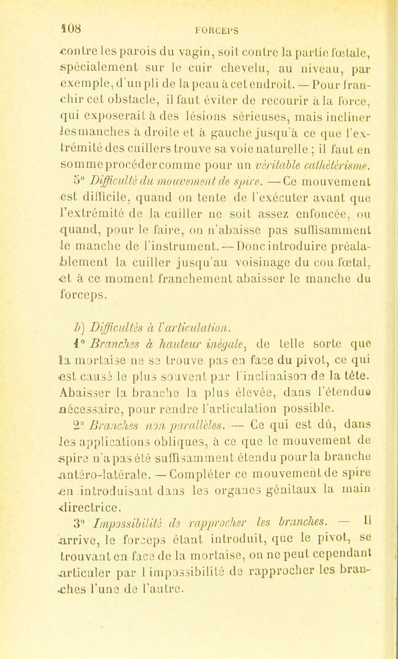 «onLre les parois du vagin, soil conlrc lapai Lif! lœlalc, «pécialement sur le cuir chevelu, au niveau, par exemple, d'un pli de la peau à cet endroit. — Pour Iran- cliir cet obstacle, ill'aut éviter de recourir à la force, qui exposerait à des lésions sérieuses, mais incliner iesmanclies à droite et à gauche jusqu'à ce (jiie l'ex- trémité des cuillers trouve sa voie naturelle ; il faut en sommeprocédercomme pour un véritable caikétèrisme. 5 Difficulté du mouvement de spire. —Ce mouvement est difficile, quand on tente de l'exécuter avant ([ue l'extrémité de la cuiller ne soit assez enfoncée, ou quand, pour le faire, ou n'abaisse pas suffisamment le manche de l'instrument. — Donc introduire préala- i)lement la cuiller jusqu'au voisinage du cou fœtal, ■et à ce moment franchement abaisser le manche du forceps. h) Difficultés à Vartic'ulatioa. 1 Branchss à hauteur inégale., de telle sorte que la mortaise ne S3 ti'ouve pas en face du pivot, ce qui <3st causj le plus souvent par l'inclinaison de la tête. Abaisser la branche la plus élevée, dans l'étendue ûâcessaire, pour rendre l'articulation possible. Brandies non parallèles. — Ce qui est dû, dans les applications obliques, à ce que le mouvement de spire n'apasété suffisamment étendu pour la branche jintâro-Ialérale. — Compléter ce mouvement de spire en. introduisant dans les organes génitaux la main <Iirectrice. 3 Impossibilité ds rappirocher les branches. — H 4irrive, le forceps étant introduit, que le pivot, se trouvant en face de la mortaise, on ne peut cependant ..articuler par 1 impossibilité de rapprocher les bran- ches l'une de l'autre.