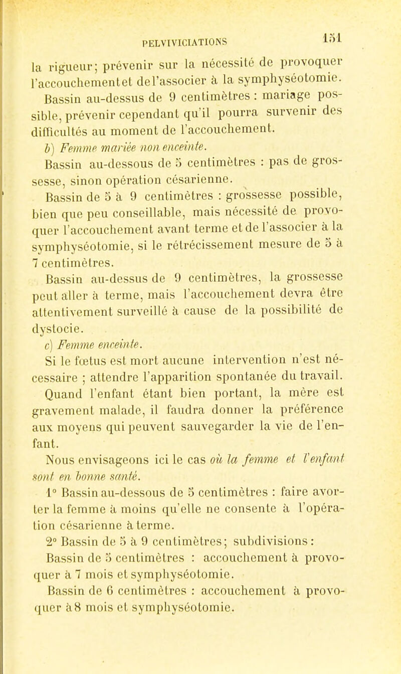 la rigueur; prévenir sur la nécessilé de provoquer l'accouchementel del'associer à la symphyséotomie. Bassin au-dessus de 9 centimètres : mariage pos- sible, prévenir cependant qu'il pourra survenir des difficultés au moment de l'accouchement. Z») Femme mariée non enceinte. Bassin au-dessous de 5 centimètres : pas de gros- sesse, sinon opération césarienne. Bassin de 5 à 9 centimètres : gro'ssesse possible, bien que peu conseillable, mais nécessité de provo- quer l'accouchement avant terme et de l'associer à la symphyséotomie, si le rétrécissement mesure de o à 7 centimètres. Bassin au-dessus de 9 centimètres, la grossesse peut aller à terme, mais l'accouchement devra être attentivement surveillé à cause de la possibilité de dystocie. c) Femme enceinte. Si le fœtus est mort aucune intervention n'est né- cessaire ; attendre l'apparition spontanée du travail. Quand l'enfant étant bien portant, la mère est gravement malade, il faudra donner la préférence aux moyens qui peuvent sauvegarder la vie de l'en- fant. Nous envisageons ici le cas oii la femme et Venfant sont en bonne santé. i° Bassin au-dessous de 5 centimètres : faire avor- ter la femme à moins qu'elle ne consente à l'opéra- tion césarienne à terme. 2° Bassin de 5 à 9 centimètres; subdivisions : Bassin de o centimètres : accouchement à provo- quer à 1 mois et symphyséotomie. Bassin de 6 centimètres : accouchement à provo- quer à8 mois et symphyséotomie.