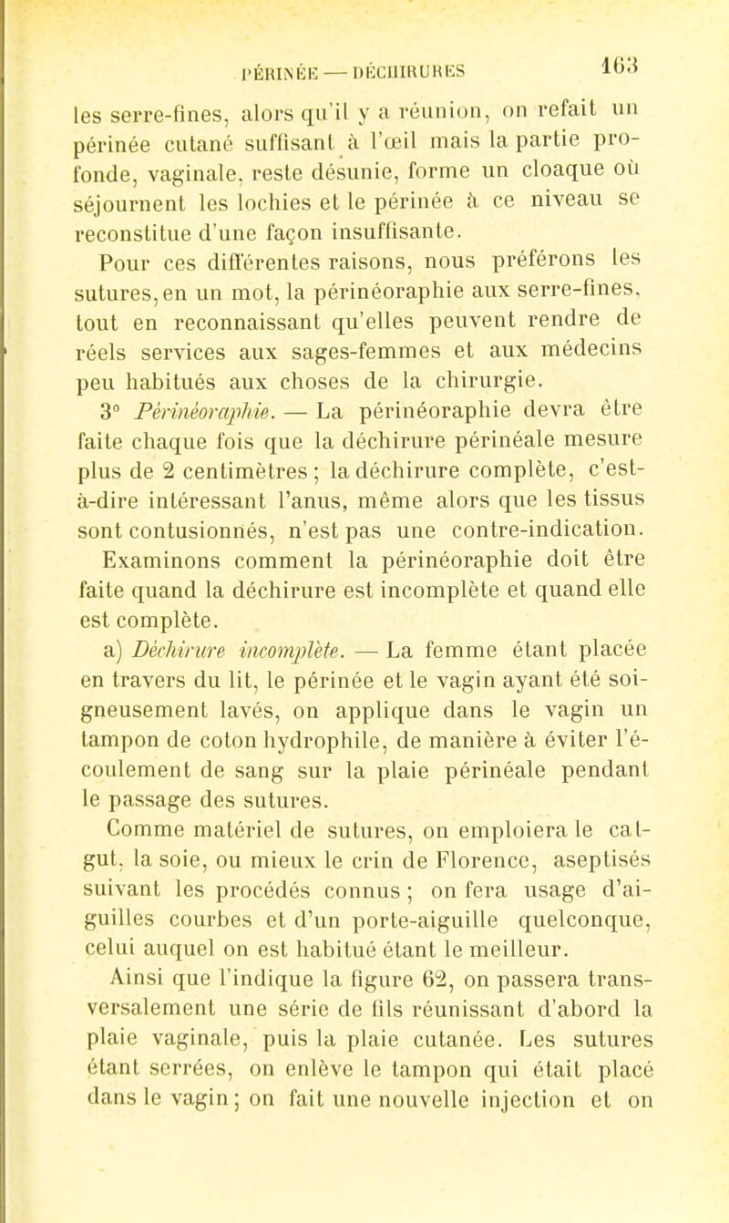 I'ÉRIM'îH: — DÉCUIRURES l0'> les serre-fines, alors qu'il y a réunion, on refait un périnée cutané suffisant à l'œil mais la partie pro- fonde, vaginale, reste désunie, forme un cloaque où séjournent les lochies et le périnée k ce niveau se reconstitue d'une façon insuffisante. Pour ces différentes raisons, nous préférons les sutures, en un mot, la périnéoraphie aux serre-fines, tout en reconnaissant qu'elles peuvent rendre de réels services aux sages-femmes et aux médecins peu habitués aux choses de la chirurgie. 3° Périnéoraphie. — La périnéoraphie devra être faite chaque fois que la déchirure périnéale mesure plus de 2 centimètres; la déchirure complète, c'est- à-dire intéressant l'anus, même alors que les tissus sont contusionnés, n'est pas une contre-indication. Examinons comment la périnéoraphie doit être faite quand la déchirure est incomplète et quand elle est complète. a) Déchirure iiicomplèfe. — La femme étant placée en travers du lit, le périnée et le vagin ayant été soi- gneusement lavés, on applique dans le vagin un tampon de coton hydrophile, de manière à éviter l'é- coulement de sang sur la plaie périnéale pendant le passage des sutures. Comme matériel de sutures, on emploiera le cat- gut, la soie, ou mieux le crin de Florence, aseptisés suivant les procédés connus ; on fera usage d'ai- guilles courbes et d'un porte-aiguille quelconque, celui auquel on est habitué étant le meilleur. Ainsi que l'indique la figure 62, on passera trans- versalement une série de fils réunissant d'abord la plaie vaginale, puis la plaie cutanée. Les sutures étant serrées, on enlève le tampon qui était placé dans le vagin ; on fait une nouvelle injection et on