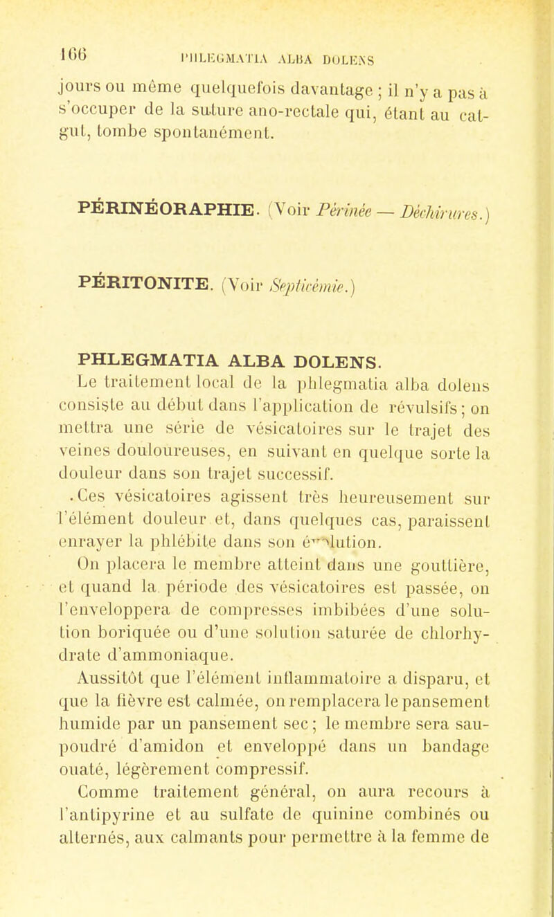 l'IlLKGiMATlA ALUA DULIÎ.XS jours OU môme quelquefois davantage ; il n'y a pas à s'occuper de la salure ano-rectale qui, étant au cat- gut, tombe spontanément. PÉRESTÉORAPHIE. ( Voir Phinéc — Déchirures.) PÉRITONITE. (Voir Septicémie.) PHLEGMATIA ALBA DOLENS. Le traitement local de la phlegmatia alba dolens consiste au début dans l'application de révulsifs; on metti-a une série de vésicatoires sur le trajet des veines douloureuses, en suivant en quelque sorte la douleur dans son trajet successif. .Ces vésicatoires agissent très heureusement sur l'élément douleur et, dans quelques cas, paraissent enrayer la phlébite dans son é-'-'^lution. On placera le membre atteint dans une gouttière, et quand la. période des vésicatoires est passée, on l'enveloppera de compresses imbibées d'une solu- tion boriquée ou d'une solution saturée de chlorhy- drate d'ammoniaque. Aussitôt que l'élément inflammatoire a disparu, et que la fièvre est calmée, on remplacera le pansement humide par un pansement sec ; le membre sera sau- poudré d'amidon et enveloppé dans un bandage ouaté, légèrement compressif. Comme traitement général, on aura recours à l'antipyrine et au sulfate de quinine combinés ou alternés, aux calmants pour permettre à la femme de