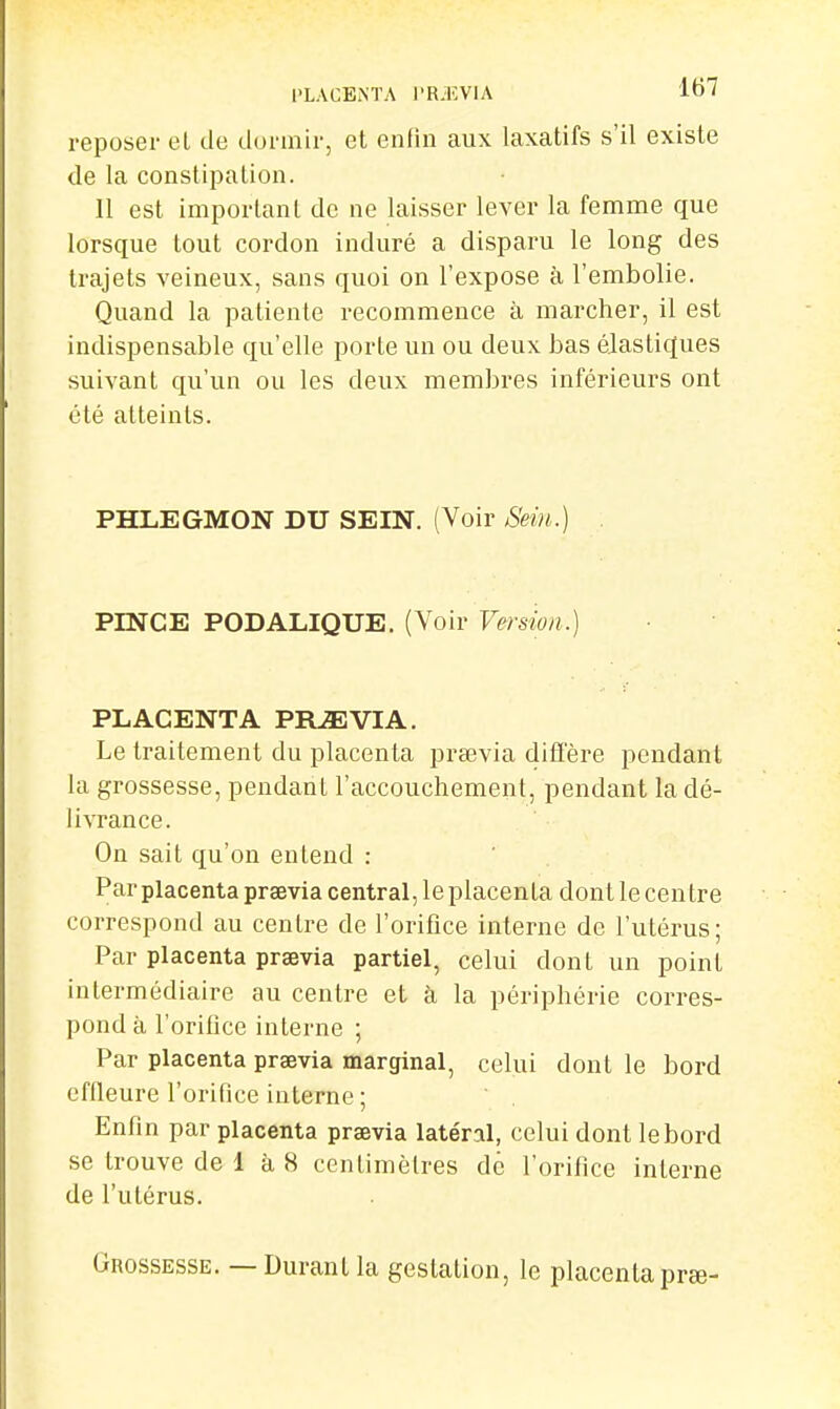 PLACENTA l'RilîVlA lt>'î reposer el de dormir, et enfin aux laxatifs s'il existe de la constiiDalion. 11 est important de ne laisser lever la femme que lorsque tout cordon induré a disparu le long des trajets veineux, sans quoi on l'expose à l'embolie. Quand la patiente recommence à marcher, il est indispensable qu'elle porte un ou deux bas élastiques suivant qu'un ou les deux membres inférieurs ont été atteints. PHLEGMON DU SEIN. (Voir Sein.) . PINCE PODALIQUE. (Voir Versioa^, PLACENTA PRJEVIA. Le traitement du placenta prsevia diffère pendant la grossesse, pendant l'accouchement, pendant la dé- livrance. On sait qu'on entend : Par placenta prsevia central, le placenta dont le centre correspond au centre de l'orifice interne de l'utérus; Par placenta prsevia partiel, celui dont un point intermédiaire au centre et à la périphérie corres- pond à l'orifice interne ; Par placenta prsevia marginal, celui dont le bord effleure l'orifice interne; Enfin par placenta prsevia latéral, celui dont lebord se trouve de 1 à 8 centimètres de l'orifice interne de l'utérus. Grossesse. — Durant la gestation, le placentaprse-