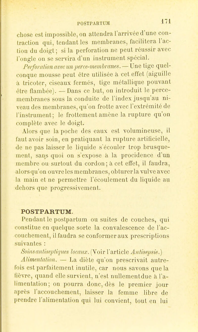 POSTPARTUM A'i chose est impossible, on attendra l'arrivée d'une con- traction qui, tendant les membranes, facilitera l'ac- tion du doigt; si la perforation ne peut réussir avec l'ongle on se servira d'un instrument spécial. Perforation avec unjjerce-memhranes. — Une tige quel- conque mousse peut être utilisée à cet effet (aiguille à tricoter, ciseaux fermés, tige métallique pouvant être flambée). — Dans ce but, on introduit le perce- membranes sous la conduite de l'index jusqu'au ni- veau des membranes, qu'on frotte avec l'extrémité de l'instrument; le frottement amène la rupture qu'on complète avec le doigt. Alors que la poche des eaux est volumineuse, il faut avoir soin, en pratiquant la rupture artificielle, de ne pas laisser le liquide s'écouler trop brusque- ment, sans quoi on s'expose à la procidence d'un membre ou surtout du cordon; à cet effet, il faudra, alors qu'on ouvre les membranes, obturer la vulve avec la main et ne permettre l'écoulement du liquide au dehors que progressivement. POSTPARTUM. Pendant le postpartum ou suites de couches, qui constitue en quelque sorte la convalescence de l'ac- couchement, il faudra se conformer aux prescriptions suivantes : SoinsanlispjMques locaux. (Voir l'article Antisepsie.) Alimentation. — La diète qu'on prescrivait autre- fois est parfaitement inutile, car nous savons que la Plèvre, quand elle survient, n'est nullementdue à l'a- limentation; on pourra donc, dès le premier jour après l'accouchement, laisser la femme libre de prendre l'alimentation qui lui convient, tout en lui