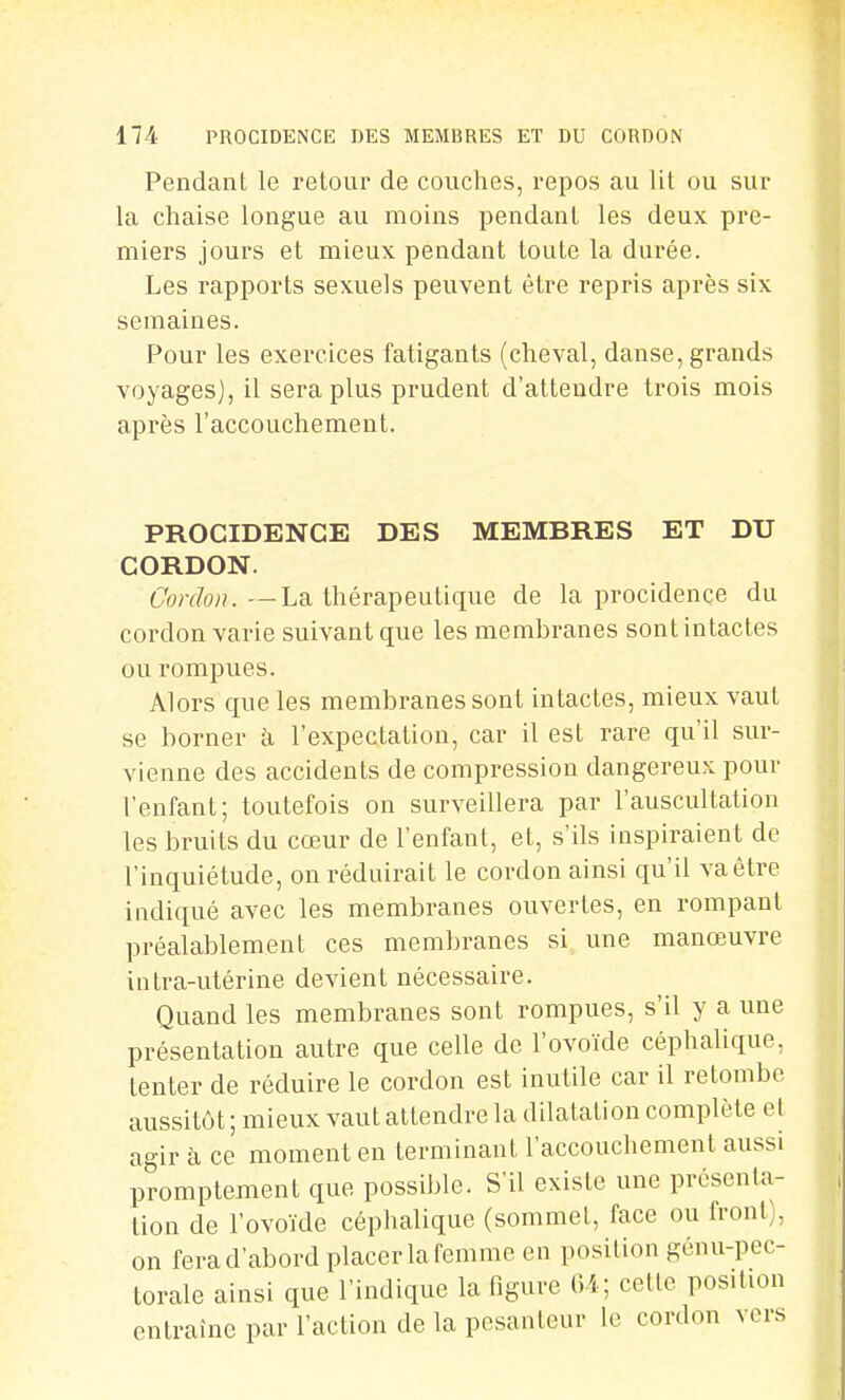 Pendant le retour de couches, repos au lit ou sur la chaise longue au moins pendant les deux pre- miers jours et mieux pendant toute la durée. Les rapports sexuels peuvent être repris après six semaines. Pour les exercices fatigants (cheval, danse, grands voyages), il sera plus prudent d'attendre trois mois après l'accouchement. PROCIDENCE DES MEMBRES ET DU CORDON. Gordon. —La thérapeutique de la procidençe du cordon varie suivant que les membranes sont intactes ou rompues. Alors que les membranes sont intactes, mieux vaut se borner à l'expectation, car il est rare qu'il sur- vienne des accidents de compression dangereux pour l'enfant; toutefois on surveillera par l'auscultation les bruits du cœur de l'enfant, et, s'ils inspiraient de l'inquiétude, on réduirait le cordon ainsi qu'il va être indiqué avec les membranes ouvertes, en rompant préalablement ces membranes si une manœuvre intra-utérine devient nécessaire. Quand les membranes sont rompues, s'il y a une présentation autre que celle de l'ovoïde céphalique, tenter de réduire le cordon est inutile car il retombe aussitôt ; mieux vaut attendre la dilatation complète cl agir à ce moment en terminant l'accouchement aussi promptement que possible. S'il existe une présenta- tion de l'ovoïde céphalique (sommet, face ou front), on fera d'abord placer la femme en position génu-pec- torale ainsi que l'indique la figure Ci; cette position entraîne par l'action de la pesanteur le cordon vers