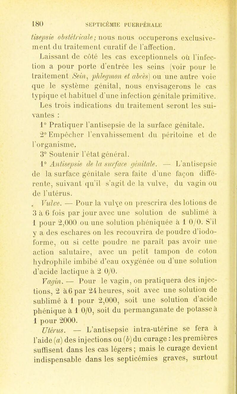 tisej)sie ohsfétrirale; nous nous occuperons exclusive- ment du Lrailemenl curatif de l'aEfection. Laissant de côté les cas exceptionnels où riniec- tion a pour porte d'entrée les seins (voir pour le traitement Sein, phlegmon et ahcès] ou une autre voie que le système génital, nous envisagerons le cas typique et habituel d'une infection génitale primitive. Les trois indications du traitement seront les sui- vantes : 1° Pratiquer l'antisepsie de la surface génitale. 2° Empêcher l'envahissement du péritoine et de l'organisme. 3° Soutenir l'état général. 1° Antisejjsie de la surface (jénitale. — L'antisepsie de la surface génitale sera faite d'une façon diffé- rente, suivant qu'il s'agit de la vulve, du vagin ou de l'utérus. , Vulve. — Pour la vulve on prescrira des lotions de 3 à 6 fois par jour avec une solution de sublimé à 1 pour 2,000 ou une solution phéniquée à 1 0/0. S'il y a des eschares on les recouvrira de poudre d'iodo- forme, ou si cette poudre ne paraît pas avoir une action salutaire, avec un petit tampon de coton hydrophile imbibé d'eau oxygénée ou d'une solution d'acide lactique à 2 0/0. Vagin. — Pour le vagin, on pratiquera des injec- tions, 2 à6 par 24 heures, soit avec une solution de sublimé à 1 pour 2,000, soit une solution d'acide phénique à 1 0/0, soit du permanganate de potasse à 1 pour 2000. Utérus. — L'antisepsie intra-utérine se fera à l'aide {a) des injections ou [h) du curage : les premières suffisent dans les cas légers; mais le curage devient indispensable dans les septicémies graves, surtout