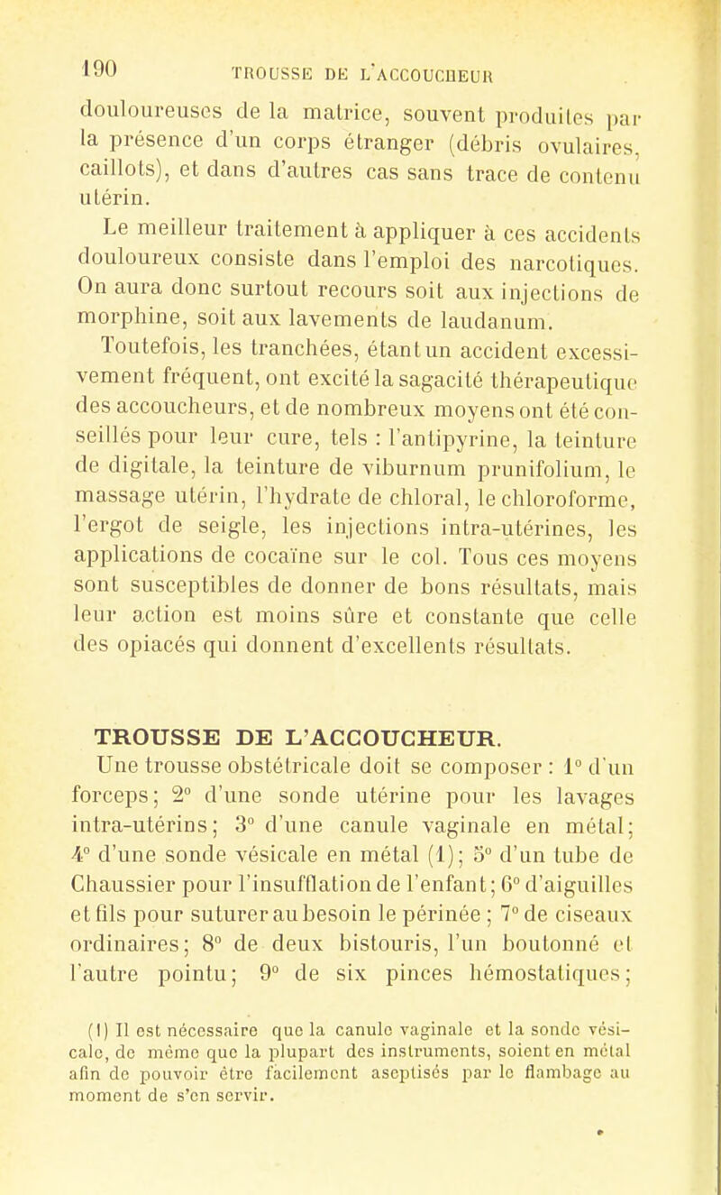 douloureuses de la malrice, souvent produilos par la présence d'un corps étranger (débris ovulaires, caillots), et dans d'autres cas sans trace de contenu utérin. Le meilleur traitement à appliquer à ces accidents douloureux consiste dans l'emploi des narcotiques. On aura donc surtout recours soit aux injections de morphine, soit aux lavements de laudanum. Toutefois, les tranchées, étant un accident excessi- vement fréquent, ont excité la sagacité thérapeutique des accoucheurs, et de nombreux moyens ont été con- seillés pour leur cure, tels : l'antipyrine, la teinture de digitale, la teinture de viburnum prunifolium, le massage utérin, l'hydrate de chloral, le chloroforme, l'ergot de seigle, les injections intra-utérines, les applications de cocaïne sur le col. Tous ces moyens sont susceptibles de donner de bons résultats, mais leur action est moins sûre et constante que celle des opiacés qui donnent d'excellents résultats. TROUSSE DE L'ACCOUCHEUR. Une trousse obstétricale doit se composer : 1° d'un forceps; 2 d'une sonde utérine pour les lavages intra-utérins; 3° d'une canule vaginale en métal; A d'une sonde vésicale en métal (1); 3° d'un tube de Chaussier pour l'insufflation de l'enfant; 6° d'aiguilles et fils pour suturer au besoin le périnée ; 7° de ciseaux ordinaires; 8° de deux bistouris, l'un boutonné et [autre pointu; 9° de six pinces hémostatiques; (I) Il est nécessaire que la canule vaginale et la sonde vési- cale, de même que la plupart des instruments, soient en métal afin de pouvoir être facilement aseptisés par le flambage au moment de s'en servir.