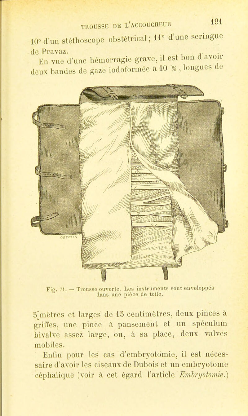 10 d'un stéthoscope obstétrical; 11° d'une seringue de Pravaz. En vue d'une hémorragie grave, il est bon d avoir ilcuK bandes de gaze iodoformée à 10 % , longues de Fig. 71. — Trousse ouverte. Les instruments sont enveloppés dans une pièce de toile. o^mètres et larges de 15 centimètres, deux pinces à gritles, une pince à pansement et un spéculum bivalve assez large, ou, à sa place, deux valves mobiles. Enfin pour les cas d'embryotomie, il est néces- saire d'avoir les ciseaux de Dubois et un embryotomc céphalique (voir k cet égard l'article Emlrijotomie.)