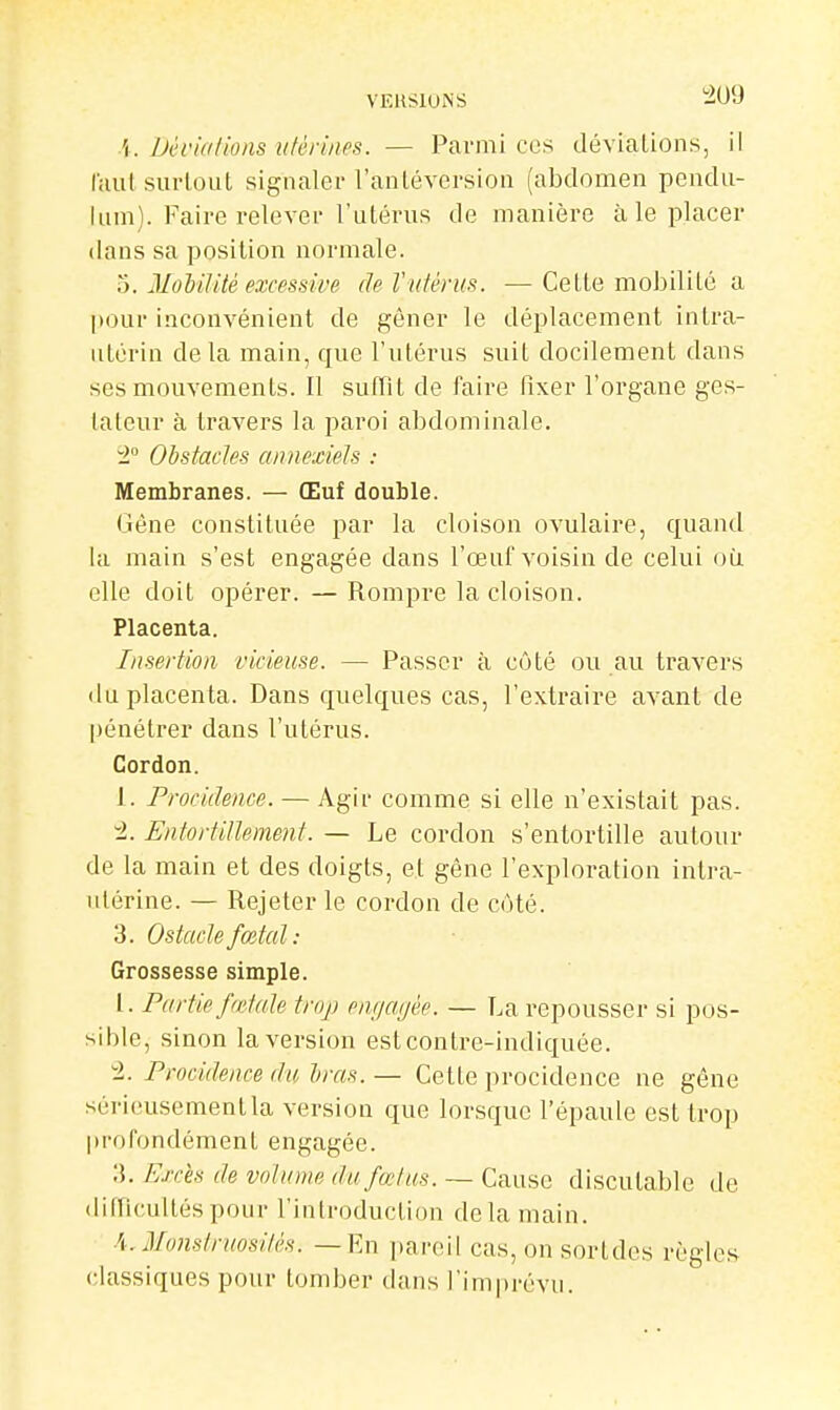 \. Déviations utérines. — Parmi ces déviations, il l'aul surtout signaler l'antéversion (abdomen pcndu- lum). Faire relever l'utérus de manière à le placer dans sa position normale. 5. 3Iodilitè excessive de l'utérus. —Cette mobilité a pour inconvénient de gêner le déplacement intra- utérin delà main, que l'utérus suit docilement dans ses mouvements. Il suffit de faire fixer l'organe ges- tateur à travers la paroi abdominale. ^2° Obstades annexieh : Membranes. — Œuf double. Gène constituée par la cloison ovulaire, quand la main s'est engagée dans l'œuf voisin de celui où elle doit opérer. — Rompre la cloison. Placenta. Insertion vicieuse. — Passer à côté ou au travers du placenta. Dans quelques cas, l'extraire avant de pénétrer dans l'utérus. Cordon. 1. Procidence. — Agir comme si elle n'existait pas. ±. Entortillement. — Le cordon s'entortille autour de la main et des doigts, et gêne l'exploration intra- utérine. — Rejeter le cordon de côté. 3. Ostaclefœtal: Grossesse simple. l. Partie f(Me trop pnijcujée. — La repousser si pos- sible, sinon la version estcontre-indiquée. 4. Procidence du Iras.— Cette procidence ne gêne sérieusementla version que lorsque l'épaule est trop profondément engagée. :L Efds de volume du fœtus. — Cause discutable de difficultés pour l'introduction delà main. A. Monstruosités, — fin pareil cas, on sortdes règles classiques pour tomber dans l'imprévu.