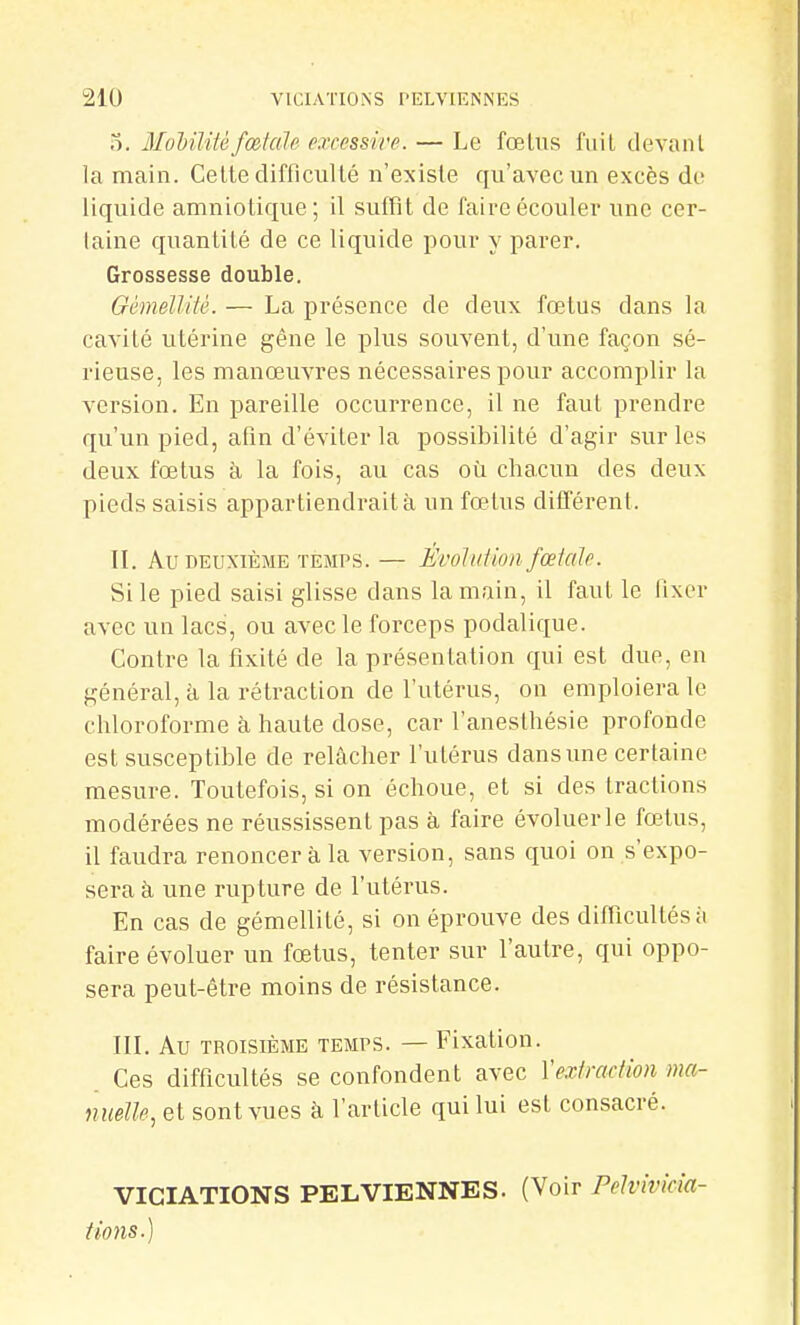 5. MoMlitéfœtale excessive. — Le fœlns fuit devant la main. Celle difficul lé n'existe qu'avec un excès do liquide amniotique; il suffit de faire écouler une cer- taine quantité de ce liquide pour y parer. Grossesse double. OémelUté. — La présence de deux fœtus dans la cavité utérine gêne le plus souvent, d'une façon sé- rieuse, les manœuvres nécessaires pour accomplir la version. En pareille occuiTence, il ne faut prendre qu'un pied, afin d'éviter la possibilité d'agir sur les deux fœtus à la fois, au cas où chacun des deux pieds saisis appartiendrait à un fœtus différent. IL Au DEUXIÈME TEMPS. — Évolidioii fceicile. Si le pied saisi glisse dans la main, il faut le fixer avec un lacs, ou avec le forceps podalique. Contre la fixité de la présentation qui est due, en général, à la rétraction de l'utérus, on emploiera le chloroforme à haute dose, car l'anesthésie profonde est susceptible de relâcher l'utérus dans une certaine mesure. Toutefois, si on échoue, et si des tractions modérées ne réussissent pas à faire évoluer le fœtus, il faudra renoncer à la version, sans quoi on s'expo- sera à une rupture de l'utérus. En cas de gémellité, si on éprouve des dinicultésii faire évoluer un fœtus, tenter sur l'autre, qui oppo- sera peut-être moins de résistance. III. Au TROISIÈME TEMPS. — Fixatiou. Ces difficultés se confondent avec Vexiraction ma- nuelle, et sont vues à l'article quilui est consacré. VIGIATIONS PELVIENNES. (Voir Pelvivicîa- tions.)