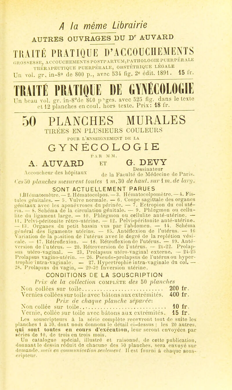 A la même Librairie AUTRES OUVRAGES DU AUVARD TKAITÉ PRATIOuTirACCOUCHEMENTS (GROSSESSE, ACCOUCHEMENTS l'OSTl'ARÏLM,l'ATHOLOOIE PUEUPER.\Li; ■1-nÉRAPEUÏIQUE PUERI'ÉRALE, OHSÏlîTRIQUE LEGALE Un vol. gi'. in-80 de 800 p., cavsc 534 fig. 2 édit. 1891. 15 Ir. TRAITE PRATIOIE DE (iY^ECOLOGIE Un beau vol. gv. in-8Mc 8G0 p^gos. avec S2S fig. dans le tcxlo et 12 planches encoul. hors Icxtc. Prix: 18 ir. 50 PLANCHES MURALES TIRÉES EN PLUSIEURS COULEURS rouB l'hnseignemk.nt de la GYNÉCOLOGIE A. AUVARD ET G. DEVY , , , . • Dessinateur .VcL-oiirliour des hôpitaux Faculté do Médecine de ParLs. 'e.soU planches mesurent toutes 1 ot.30 dehaut.surim.de larr/. SONT ACTUELLEMENT PARUES l.lllt-iiiatomètre. — 2. Héniatocolpos. —3. Héinatocolponiotre. —4. Fis- tules yéuitalcs. — o. Vulve normale. — 6. Coupe sagittale des organes génitaux avec les aponévroses du périnée. — 7. Ectropion du col uté- i-iu. — S. .Schéma de la circulation géuitale. — 9. Phlegmon ou cellu- lite <lu ligament large. — 10. Phlegmon ou cellulite anté-utérine. — II. Pclvi-péritonite rétro-utérine. — 12. Pelvi-péritonite anté-utérino, — l:). Organes du petit bassin vus par l'abdomen. — 14. Schéma général des ligaments utérins. — lu. Autéllexiou de l'utérus. — l(i Variation de la p.jsition do l'utérus avec le degré cle la replétion vési- ■■ale. — 17. Kétrollexion. — 18. RétroHexionde l'utérus. — 10. Auté- vcrsion do l'utérus. — 20. Rétroversion de l'utérus. — 21-22. Prolap- sus utéro-vaginal. — 23. Prolapsus utéro-vagina! externe. — 24-25 Prolapsus vagino-utériu. — 2fi. Pseudo-prolapsus de l'utérus ou hyper- Irophic intra-vaginalo. — 27. Hypertrophie intra-vaginalc du col, — 2S. Prolapsus du vagin, — 2U-:!0 Inversion utérine. CONDITIONS DE LA SOUSCRIPTION l'riv de la collection complète des 50 planches Non collées sur toile 200 fr. Vernies collées sur toile avec bâtons aux extrémités. 400 fr. Prix de chaque planche séparée: Non collée sur toile 10 fr. ^'enlie, collée sur toile avec bâtons aux extrémités. 15 fr. Le.s souscripteurs à la série complète recevront tout de suito les planches I à 30. dont nous donnons le détail ci-dessus : les 20 autres, liai sont toutes en cours d'exécution, leur seront envoyées par séries do 10, do trois on trois mois. Un catalogue spécial, illustré ot raisonné, do cette publication, donnant lo ilessiii réduit de chacune des .'iO planches, sera envoyé sur (lemande./H'j/? e/i communication seulement 11 est foui'ni à chaque sous- i;riptour.