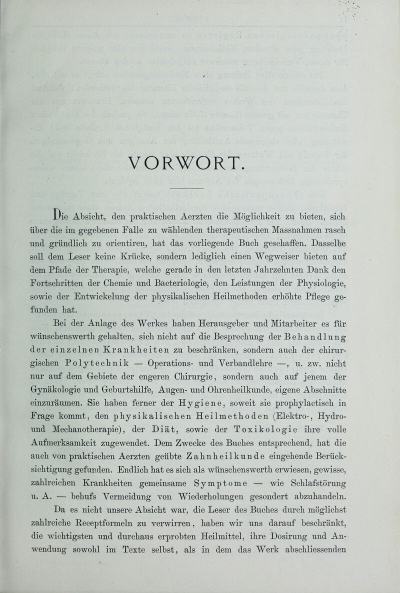 VORWORT. Die Absicht, den praktischen Aerzten die Möglichkeit zu bieten, sich über die im gegebenen Falle zu wählenden therapeutischen Massnahmen rasch und gründlich zu orientiren, hat das vorliegende Buch geschaffen. Dasselbe soll dem Leser keine Krücke, sondern lediglich einen Wegweiser bieten auf dem Pfade der Therapie, welche gerade in den letzten Jahrzehnten Dank den Fortschritten der Chemie und Bacteriologie, den Leistungen der Physiologie, sowie der Entwickelung der physikalischen Heilmethoden erhöhte Pflege ge- funden hat. Bei der Anlage des Werkes haben Herausgeber und Mitarbeiter es für wünschenswerth gehalten, sich nicht auf die Besprechung der Behandlung der einzelnen Krankheiten zu beschränken, sondern auch der chirur- gischen Polytechnik — Operations- und Verbandlehre —, u. zw. nicht nur auf dem Gebiete der engeren Chirurgie, sondern auch auf jenem der Gynäkologie und Geburtshilfe, Augen- und Ohrenheilkunde, eigene Abschnitte einzuräumen. Sie haben ferner der Hygiene, soweit sie prophylactisch in Frage kommt, den physikalischen Heilmethoden (Elektro-, Hydro- und Mechanotherapie), der Diät, sowie der Toxikologie ihre volle Aufmerksamkeit zugewendet. Dem Zwecke des Buches entsprechend, hat die auch von praktischen Aerzten geübte Zahnheilkunde eingehende Berück- sichtigung gefunden. Endlich hat es sich als wünschenswerth erwiesen, gewisse, zahlreichen Krankheiten gemeinsame Symptome — wie Schlafstörung u. A. — behufs Vermeidung von Wiederholungen gesondert abzuhandeln. Da es nicht unsere Absicht war, die Leser des Buches durch möglichst zahlreiche Beceptformeln zu verwirren, haben wir uns darauf beschränkt, die wichtigsten und durchaus erprobten Heilmittel, ihre Dosirung und An- wendung sowohl im Texte selbst, als in dem das Werk abschliessenden
