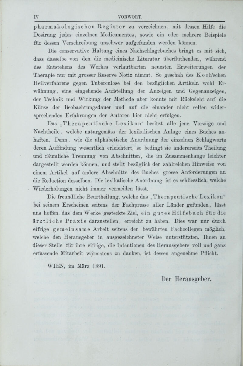 pharmakologischen Register zu verzeichnen, mit dessen Hilfe die Dosirung jedes einzelnen Medicamentes, sowie ein oder mehrere Beispiele für dessen Verschreibung unschwer aufgefunden werden können. Die conservative Haltung eines Nachschlagebuches bringt es mit sich, dass dasselbe von den die medicinische Literatur überfluthenden, während des Entstehens des Werkes verlautbarten neuesten Erweiterungen der Therapie nur mit grosser Reserve Notiz nimmt. So geschah des Koch’schen Heilverfahrens gegen Tuberculose bei den bezüglichen Artikeln wohl Er- wähnung, eine eingehende Aufstellung der Anzeigen und Gegenanzeigen, der Technik und Wirkung der Methode aber konnte mit Rücksicht auf die Kürze der Beobachtungsdauer und auf die einander nicht selten wider- sprechenden Erfahrungen der Autoren hier nicht erfolgen. Das „Therapeutische Lexikon“ besitzt alle jene Vorzüge und Nachtheile, welche naturgemäss der lexikalischen Anlage eines Buches an- haften. Denn, wie die alphabetische Anordnung der einzelnen Schlagworte deren Auffindung wesentlich erleichtert, so bedingt sie andererseits Theilung und räumliche Trennung von Abschnitten, die im Zusammenhänge leichter dargestellt werden können, und stellt bezüglich der zahlreichen Hinweise von einem Artikel auf andere Abschnitte des Buches grosse Anforderungen an die Redaction desselben. Die lexikalische Anordnung ist es schliesslich, welche Wiederholungen nicht immer vermeiden lässt. Die freundliche Beurtheilung, welche das „Therapeutische Lexikon“ bei seinem Erscheinen seitens der Fachpresse aller Länder gefunden, lässt uns hoffen, das dem Werke gesteckte Ziel, ein gutes Hilfsbuch für die ärztliche Praxis darzustellen, erreicht zu haben. Dies war nur durch eifrige gemeinsame Arbeit seitens der bewährten Fachcollegen möglich, welche den Herausgeber in ausgezeichneter Weise unterstützten. Ihnen an dieser Stelle für ihre eifrige, die Intentionen des Herausgebers voll und ganz erfassende Mitarbeit wärmstens zu danken, ist dessen angenehme Pflicht. WIEN, im März 1891. Der Herausgeber.