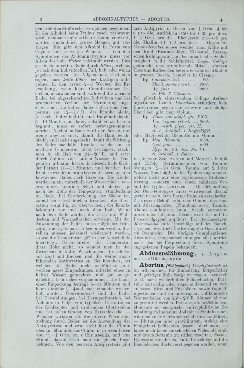den erhöhten Stoffwechselvorgängen gegenüber. Da der Alkohol beim Typhus rasch verbrannt wird, demnach auf das Gehirn kaum einwirkt, werden unglaublich grosse Mengen gut ver- tragen. Man gibt den Alkohol in Form von Cognac und schweren Weinen. — Von den Symptomen des Abdominaltyphus muss vor Allem das hohe Fieber bekämpft werden. Dies geschieht in erster Reihe durch Bäder, welche, je nach dem individuellen Fall, kalt oder warm gegeben werden. Im Allgemeinen lässt sich sagen, dass halte Bäder bei kräftigen Indi- viduen in den ersten 2—3 Wochen der Er- krankung , wenn keine Complicationen be- stehen, anzuwenden sind, während die warmen Bäder bei abgeschwächten Individuen und bei protrahirtem Verlauf der Erkrankung ange- zeigt sind. Die kalten Bäder haben eine Tem- peratur von 12—15° R., der Kranke bleibt, je nach Individualität und Empfindlichkeit. 5—10 Minuten im Bade; sobald er zu frieren beginnt, muss er sofort herausgenommen werden. Nach dem Bade wird der Patient nur wenig abgetrocknet, damit die Haut feucht bleibt, und leicht zugedeckt, damit die Wirkung des Bades nachhält. Kranke, welche eine so niedrige Temperatur nicht vertragen, steckt man in ein Bad von 24—26° R. und setzt durch Zufluss von kaltem Wasser die Tem- peratur allmälig herab. In diesem Bade bleibt der Patient 10—15 Minuten und darüber. Bei Kindern wendet man am besten die permanenten lauwarmen Bäder nach Riess an. Die Kinder werden in ein unterhalb der Wasserfläche aus- gespanntes Leintuch gelegt und bleiben, je nach der Höhe der Temperatur, stundenlang im Bade. Bei Verabreichung der Bäder ist, zumal bei schwächlichen Kranken, die Herz- action sorgfältig zu überwachen ; der Kranke bekommt vor und nach dem Bade Wein; nach dem Bade werden die Füsse mit Woll- decken und Wärmeflaschen erwärmt. Mit der Anwendung der Bäder muss möglichst früh- zeitig und systematisch begonnen werden, die- selben müssen jedesmal wiederholt werden, so wie die Temperatur 39° in der Achselhöhle übersteigt. Ueberschreitet die Temperatur diese Höhe nicht, so wendet man in der Zwischenzeit kalte Waschungen, Umschläge auf Kopf und Rücken und die weiter anzu- führenden Antipyretica an. Bei Kranken. bei welchen die Bäder nicht ausführbar sind, werden nasse Einpackungen mittelst eines in kaltes Wasser getauchten und gut ausge- drückten Leintuches vorgenommen. Die Dauer einer Einpackung beträgt 5—10 Minuten und kann dieselbe 2—4mal nach einander wieder- holt werden. Contraindicirt sind die Bäder bei Darmblutungen, bei Darmperforation, bei Aphonie in Folge von typhösen Ulcerationen des Kehlkopfes und drohendem Glottisödem und bei hohen Graden von Herzschwäche. — Weniger wirksam als die directe Wärmeent- ziehung durch Bäder ist die Anwendung der Antipyretica, und zwar steht hier das Chinin obenan. Man gibt das Chinin in grossen Dosen von Va—1 Grm. um 6 Uhr Abends, und eine Stunde darauf lässt man die gleiche Dosis nehmen. Von den neueren Antipyreticis gibt man Antipyrin in Dosen von 1 Grm., 4 bis 6 pro die, Antifebrin 0'20 bis 0‘30 pro dosi. 1—2 Grm. pro die. Phenacetin 0'5—0'8 pro die, Thallin 01—0'2 pro dosi. — Gegen die Cerebralerscheinungen wendet man Kälte auf den Kopf (Eisumschläge, Eisbeutel. Leiter- schen Kühlapparat) an : bei anhaltender Schlaf- losigkeit (s. d.) Schlafmittel. Gegen Collaps gebraucht man stimulirende Mittel. starken Thee und Kaffee, den bereits erwähnten Alkohol in grossen Dosen, Campher in Clysma: Rp. Camphor. trit 1-0. Mucil. gummi arab. . 20-0. Aq. font 200-0. S. Für 3 Clysmen. Bei plötzlich eintretendem Collaps Aether- injectionen. Leichte Diarrhöen erfordern kein Einschreiten, gegen sehr schwere und häufige Diarrhöen gibt man Opium: Rp. Tinct. opii simpl. gtt. XXX. Vin. Cognac vetust. . . 60-0. Aq. menth. piper. gtt. II. S. 2—3slündl. 1 Kaffeelöffel. oder Magisterium Bismuthi mit Opium: Rp. Mag. Bismuth 0-50. Opii pur 0-02. Mfp. da. tal. dos. No. VI. S. 2stündl. 1 Pulver. In jüngster Zeit werden auf Mosler’s Klinik mit Erfolg Darminfusionen von Tannin- lösungen (2—10 Grm. Tannin auf 2 Liter Wasser, 3mal täglich) bei Typhus angewendet, welche nicht nur eine regelmässige Stuhlent- leerung. sondern auch einen milderen Ver- lauf des Typhus bewirken. — Die Behandlung der Dannblutungen muss vorwiegend darauf gerichtet sein, dem Darme Ruhe zu verschaffen. Zu diesem Behufe gibt man Opium, das man mit Adstringentien (Plumbum acet., Tannin, Alaun) combiniren kann, Secale cornutum intern oder subcutan. Ferner wird Eis auf die Ueocoecalgegend applicirt. Bei übermässigem Meteorismus kalte Umschläge auf den Bauch. Clysmen, eventuell Entleerung der Gase durch ein Darmrohr. Die übrigen Complicationen (Decubitus, Lungenerscheinungen etc.) werden nach den bei Besprechung dieser Symptome angegebenen Regeln behandelt. s. Ahducenslähmung, s. Augen- muskellähmungen. ■AbortuS. (Fehlgeburt.) Prophylactisch ist im Allgemeinen für Einhaltung körperlicher und geistiger Ruhe Sorge zu tragen, eventuell (z. B. nach wiederholten Fehlgeburten) Bett- ruhe zeitweilig oder sogar andauernd zu ver- anlassen. Sitz- und Fussbäder, sowie Vaginal- injectionen sind zu untersagen; vollkommene Wannenbäder von 26°—28° R. können ab und zu gestattet werden. Bei Lues als ursächlichem Momente ist energische antisyphilitische Be- handlung (Schmiercur, Jodkali; s. Syphilis) auch während einer Schwangerschaft durchzuführen. — Blutungen inter graviditatem. welche eine Fehlgeburt befürchten lassen, darf man. so lange noch keine entschiedenen Wehen da sind, nur durch Bettruhe zu stillen trachten. Secale. Hydrastis canadensis, kalte Umschläge auf die Bauchdecken dürfen erst gegeben werden, wenn