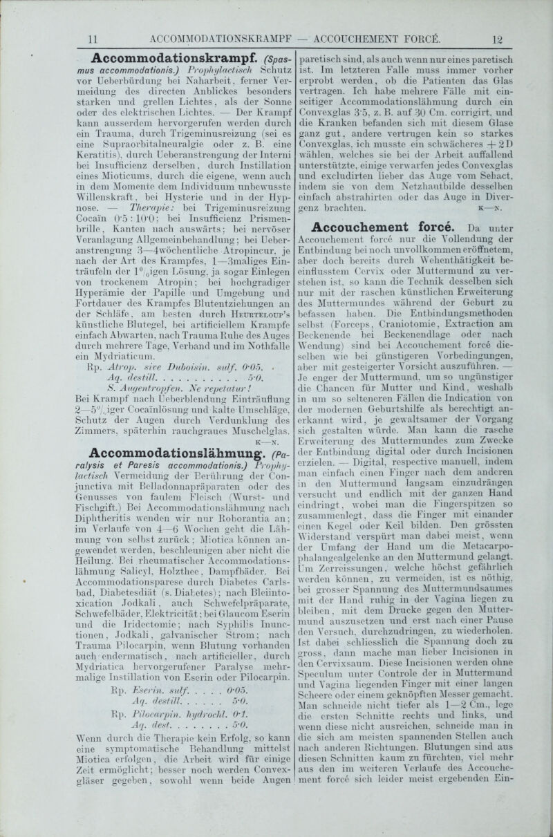 Accommodationskrampf. (Spas- mus accommodationis.) Prophylactisch Schutz vor Ueberbürdung bei Naharbeit, ferner Ver- meidung des directen Anblickes besonders starken und grellen Lichtes, als der Sonne oder des elektrischen Lichtes. — Der Krampf kann ausserdem hervorgerufen werden durch ein Trauma, durch Trigeminusreizung (sei es eine Supraorbitalneuralgie oder z. B. eine Keratitis), durch Ueberanstrengung der Interni bei Insufficienz derselben, durch Instillation eines Mioticums, durch die eigene, wenn auch in dem Momente dem Individuum unbewusste Willenskraft , bei Hysterie und in der Hyp- nose. — Therapie: bei Trigeminusreizung Cocain 0‘5:10'0; bei Insufficienz Prismen- brille, Kanten nach auswärts; bei nervöser Veranlagung Allgemeinbehandlung; bei Ueber- anstrengung 3—4wöchentliclie Atropincur. je nach der Art des Krampfes, 1—3maliges Ein- träufeln der 1° 0igen Lösung, ja sogar Einlegen von trockenem Atropin; bei hochgradiger Hyperämie der Papille und Umgebung und Fortdauer des Krampfes Blutentziehungen an der Schläfe. am besten durch Heurteloup’s künstliche Blutegel, bei artificiellem Krampfe einfach Abwarten, nach Trauma Ruhe des Auges durch mehrere Tage, Verband und im Nothfalle ein Mydriaticum. Rp. Atrop. sive Duboisin. sulf. 0-05. • Aq. destill 5'0. S. Augentropfen. Ne repetatur! Bei Krampf nach Ueberblendung Einträuflung 2—5U „iger Cocainlösung und kalte Umschläge. Schutz der Augen durch Verdunklung des Zimmers, späterhin rauchgraues Muschelglas. k—N, Accommodationslähmung. (pa- ralysis et Paresis accommodationis.) Prophy- lactisch Vermeidung der Berührung der Con- junctiva mit Belladonnapräparaten oder des Genusses von faulem Fleisch (Wurst- und Fischgift.) Bei Accommodationslähmung nach Diplitheritis wenden wir nur Roborantia an; im Verlaufe von 4—6 Wochen geht die Läh- mung von selbst zurück ; Miotica können an- gewendet werden, beschleunigen aber nicht die Heilung. Bei rheumatischer Accommodations- lähmung Salicyl. Holzthee, Dampfbäder. Bei Accommodationsparese durch Diabetes Carls- bad, Diabetesdiät (s. Diabetes); nach Bleiinto- xication Jodkali. auch Schwefelpräparate, Schwefelbäder, Elektricität; bei Glaucom Eserin und die Iridectomie; nach Syphilis Inunc- tionen, Jodkali, galvanischer Strom; nach Trauma Pilocarpin, wenn Blutung vorhanden auch endermatisch, nach artificieller, durch Mydriatica hervorgerufener Paralyse mehr- malige Instillation von Eserin oder Pilocarpin. Rp. Eserin, sulf. .... 0-05. Aq. destill 5-0. Rp. Pilocarpin, hyärochl. O’l. Aq. clest 5‘0. Wenn durch die Therapie kein Erfolg, so kann eine symptomatische Behandlung mittelst Miotica erfolgen, die Arbeit wird für einige Zeit ermöglicht; besser noch werden Convex- gläser gegeben, sowohl wenn beide Augen paretisch sind, als auch wenn nur eines paretisch ist. Im letzteren Falle muss immer vorher erprobt werden, ob die Patienten das Glas vertragen. Ich habe mehrere Fälle mit ein- seitiger Accommodationslähmung durch ein Convexglas 3 5, z. B. auf 30 Cm. corrigirt. und die Kranken befanden sich mit diesem Glase ganz gut, andere vertrugen kein so starkes Convexglas, ich musste ein schwächeres + 2 D wählen, welches sie bei der Arbeit auffallend unterstützte, einige verwarfen jedes Convexglas und excludirten lieber das Auge vom Seliact, indem sie von dem Netzhautbilde desselben einfach abstrahirten oder das Auge in Diver- genz brachten. k—v. Accouchement force. Da unter Accouchement force nur die Vollendung der Entbindung bei noch unvollkommen eröffnetem, aber doch bereits durch Wehenthätigkeit be- einflusstem Cervix oder Muttermund zu ver- stehen ist. so kann die Technik desselben sich nur mit der raschen künstlichen Erweiterung des Muttermundes während der Geburt zu befassen haben. Die Entbindungsmethoden selbst (Forceps, Craniotomie, Extraction am Beckenende bei Beckenendlage oder nach Wendung) sind bei Accouchement force die- selben wie bei günstigeren Vorbedingungen, aber mit gesteigerter Vorsicht auszuführen. — Je enger der Muttermund, um so ungünstiger die Chancen für Mutter und Kind, weshalb in um so selteneren Fällen die Indication von der modernen Geburtshilfe als berechtigt an- erkannt wird, je gewaltsamer der Vorgang sich gestalten würde. Man kann die rasche Erweiterung des Muttermundes zum Zwecke der Entbindung digital oder durch Incisionen erzielen. — Digital, respective manuell, indem man einfach einen Finger nach dem anderen in den Muttermund langsam einzudrängen versucht und endlich mit der ganzen Hand eindringt, wobei man die Fingerspitzen so zusammenlegt, dass die Finger mit einander einen Kegel oder Keil bilden. Den grössten Widerstand verspürt man dabei meist, wenn der Umfang der Hand um die Metacarpo- plialangealgclenke an den Muttermund gelangt. Um Zerreissungen, welche höchst gefährlich werden können, zu vermeiden, ist es nötliig, bei grosser Spannung des Muttermundsaumes mit der Hand ruhig in der Vagina liegen zu bleiben, mit dem Drucke gegen den Mutter- mund auszusetzen und erst nach einer Pause den Versuch, durchzudringen, zu wiederholen. Ist dabei schliesslich die Spannung doch zu gross, dann mache man lieber Incisionen in den Cervixsaum. Diese Incisionen werden ohne Speculum unter Controle der in Muttermund und Vagina liegenden Finger mit einer langen Scheere oder einem geknöpften Messer gemacht. Man schneide nicht tiefer als 1—2 Cm., lege die ersten Schnitte rechts und links, und wenn diese nicht ausreichen, schneide man in die sich am meisten spannenden Stellen auch nach anderen Richtungen. Blutungen sind aus diesen Schnitten kaum zu fürchten, viel mehr aus den im weiteren Verlaufe des Accouche- ment force sich leider meist ergebenden Ein-